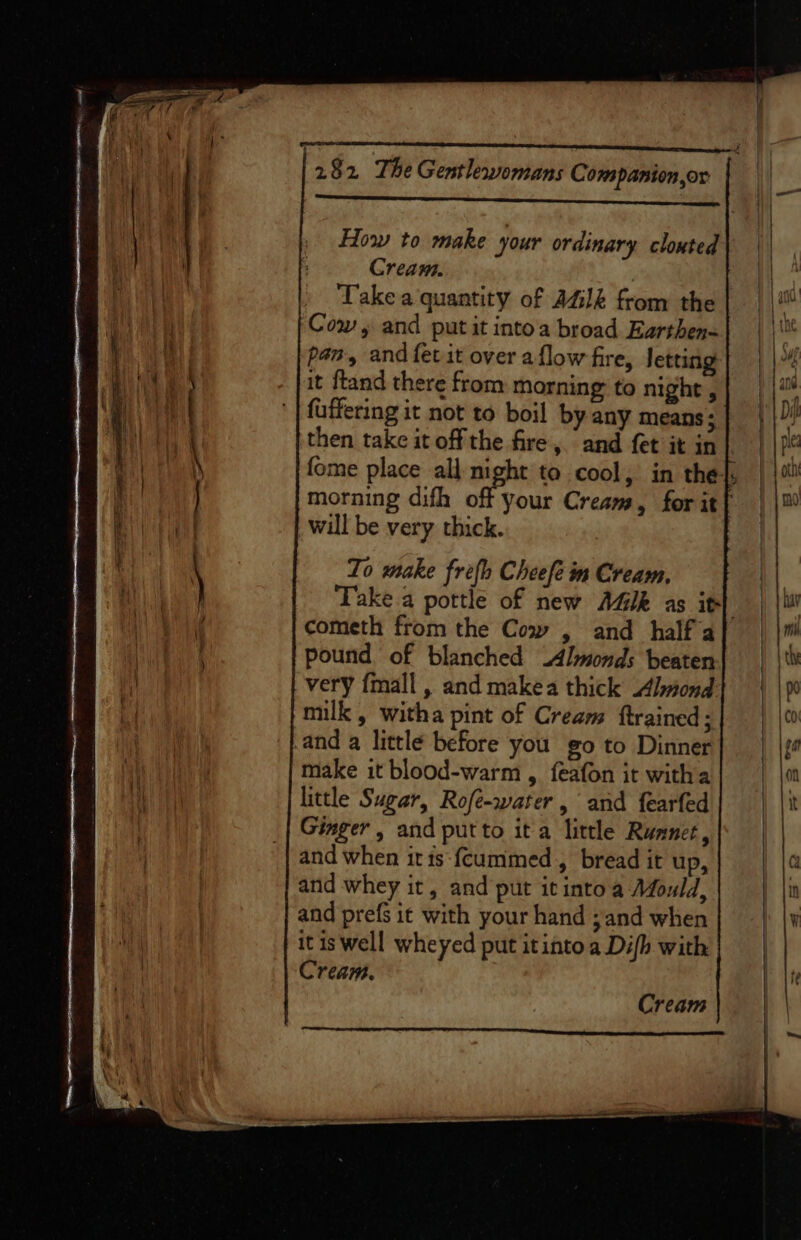 casement eeieceinuses meen ; How to make your ordinary clouted Cream. 3 Take a quantity of AGIZ from the Cow, and put it intoa broad Earthen- pan, and fet it over aflow fire, letting it ftand there from morning to night , fuffering it not to boil by any means ; then take it offthe fire, and fet it in} fome place all night to cool, in the}, morning difh off your Cream, for it} will be very thick. : To make frefh Cheefe im Cream, Take a pottle of new AGI as it} cometh from the Cow , and half a pound of blanched Almonds beaten very {mall , and makea thick bnond milk , witha pint of Cream ftrained; 'fand a little before you go to Dinner make it blood-warm , feafon it witha little Sugar, Rofe-water, and fearfed Ginger, and put to it a little Runner, and when itis {cummed , bread it up, and whey it, and put itintoa Afould, and prefs it with your hand ; and when itis well wheyed put itinto a Difh with Cream. Cream