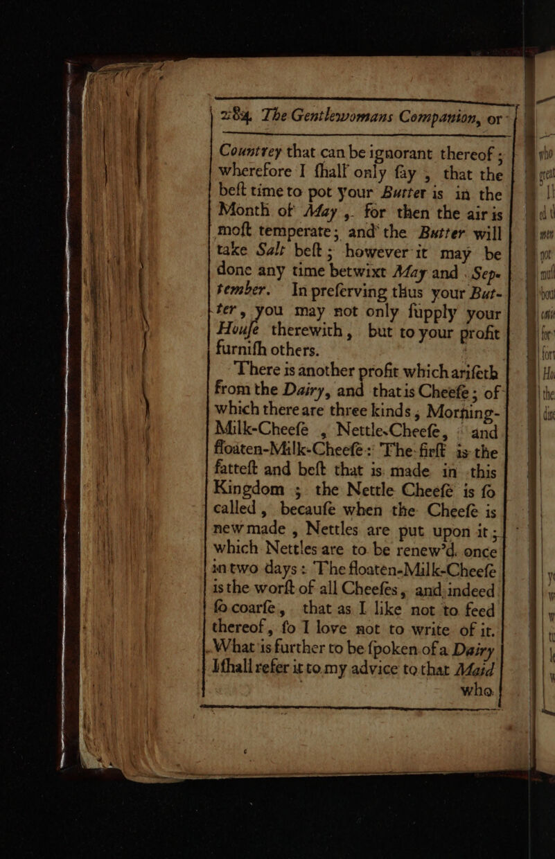 POMS pcmcia cugets Ot ter u84. The Gentlewomans Companion, or- Countrey that can be ignorant thereof ; wherefore I fhalf only fay , that the beft time to pot your Butter is in the Month of Afay ,. for then the air is moft temperate; and‘ the Butter will taxe Salt belt; however it may be done any time betwixt Aday and Sep= | tember. In preferving thus your But- ter, you may not only fupply your FT therewith, but to your profit furnith others. aah There is another profit which arifeth from the Dairy, and thatis Cheefe ; of: which there are three kinds , Morning- Milk-Cheefé , Nettle.Cheefe, © and flodten-Milk-Cheefe:' The-fir is the fatteft and beft that is: made in -this Kingdom ;. the Nettle Cheefé is fo called, becaufé when the Cheefe is new made , Nettles are put upon it ; which Nettles are to. be renew’d. once intwo days: The floaten-Milk-Cheefe is the worft of all Cheefes, and indeed fo coarfe, that as I like not to feed thereof, fo I love not to write of it. What is further to be {poken.of a Dairy ifhall refer ir to my advice to thar Maid | wha. Laws