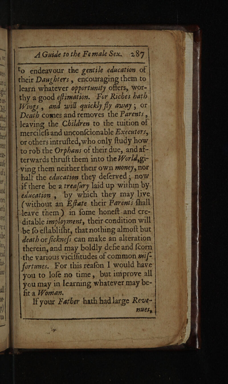 GP Sait si A ORL A REE '|'o endeavour the gentile education of | their Daughters , encouraging them to | learn whatever opportunity offers, wor- | Wings , and rill quickly fly away ; or, Death comes and removes the Parents, Jeaving the Children to the tuition of | mercilefs and uncon{cionable Executors, | or others intrufted, who only ftudy how to rob the Orphaus of their due, and af- terwards thruft them into the World, gi- | -ving them neither their own money, nor half the education they deferved ; now 3f there bea treafury laid up within by education, by which they may live (without an Effate their Parents hall eave them). in fome honeft.and cre- -ditable imployment, their-condition will be fo-ellablifht, that nothing almoft but death or fickne{s can make an alteration | therein, and may boldly defe and {corn the various vicilfitudes of common wif- fortunes. For this reafon I would have rou to lofe no time, but improve all | you may in learning whatever may be- | fita Woman. | If your Farber hath had large Reve- HUES»