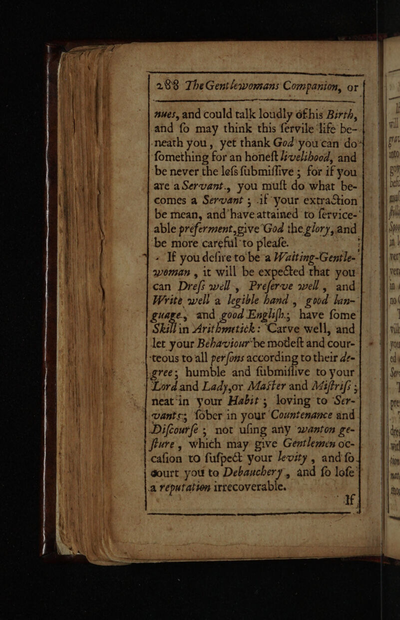 we ewreaitpapncs dts 2893 TheGentlewomans Companion, or ues, and could talk loudly éfhis Birth, and fo may think this fervile ‘life be- neath you, yet thank God'you ‘can do’ fomething for an honeft L:welibood, and be never the lefs fubmiffive ; for if you are aServant., you mult do what be- comes a Servant ; if your extraction be mean, and’haveattained to fervice-' able préferment,give’God the glory, and ‘be more careful to pleafe. ! + If you defire to be a Waiting-Gentle- woman , it will be expected that you can Drefs well-, Preferve swell, and Write well a legible hand, good lan- guage, and good Englifh; have fome Skill in Mrithmetick : Carve well, and let your Behaviourbe modelt and cour- |-teous to all per fons according to their de- gree; humble and fubmiflive to your | Lordand Lady,or Master and Méiftrifs ; neat‘in your Habit; loving to Ser- vants; {ober in your Countenance and. Difcourfe ; not ufing any wanton ge- | ture , which may give Gentlemen oc- cafion to fufpect your levity, and fo. | gourt you to Debauchery, and fo lofe’ a reputatvn irrecoverable. We :