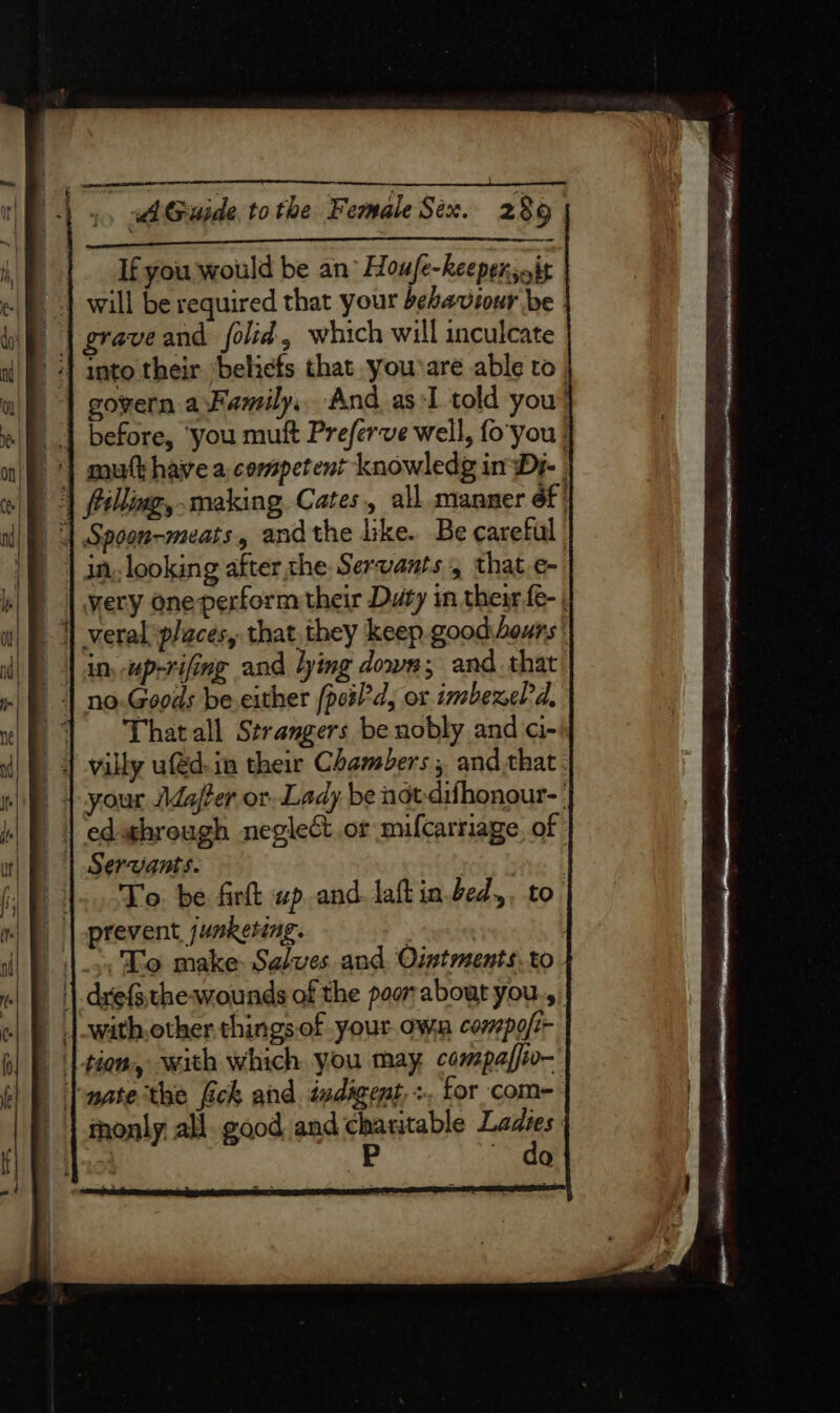 = ani tere Tas, Su If you would be an’ Houfe-heepersoit will be required that your behaviour be graveand folid, which will inculcate into their beliefs that youare able to govern aFamily, And as:I told you before, ‘you muft Preferve well, fo'you | | mutthave a competent knowledg in Dy- | | felling, making Cates, all manner 6f' | Spoon-meats, andthe like. Be careful | | in, looking after the Servants, that.e- | | very one perform their Duty in their fe- | | veral places, that.they keep good.bours' | in. up-rifing and lying down; and. that 4 no.Goods be.either (pos’d, or tmbexeld, ~~ ‘Thatall Strangers be nobly and ci- | | villy ud.in their Chambers , and.that. J 4 your Jdaj/Per or Lady be not-dihonour-' | edwhrough negleét.or mifcarriage, of | Servants. One | |... To. be firkt wp and. laft in.bed,, to’ _ | prevent, jumketing. |), Lo make: Selves and Ointments.to- _ || drefsthe wounds of the poor about you.,, | with, other things. of your own compofi- | tiom, with which you may compaffio- Tuate the fick and tadigent, +. for com-- | monly all. good and charitable Laks P ~ do