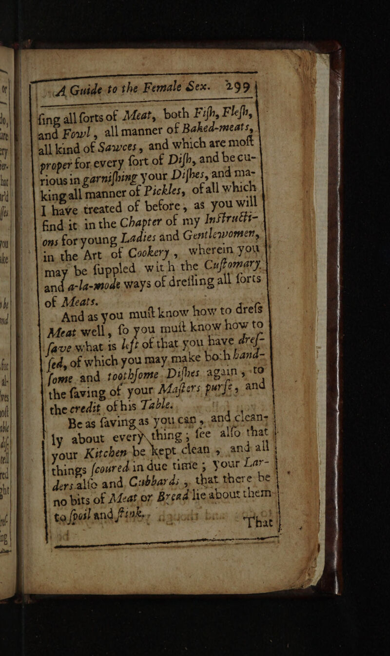 pla iis ae a SEES fing all forts of Acar, both Fifh, Flefh, and Fow! , all manner of Baked-meats, all kind of Sawees, and which are moft proper for. every fort of Difh, and becu- riousin.garni{hing your Difhes, and ma- king all manner of Pickles, ofall which I have treated of before, as you will Gnd it. in the Chapter of my Inftrudit- ons for young Ladies and Gentlewomen, ag be fuppled. with the Cuftomary. and a-la-mode ways of drefling all foris of Meats. ; Andas you mutt know how to drefs Meat well, fo you mutt know how to fave what 1s ft of that you have dre{- fed, of which you may make bo:h band- fome and toothfome Difhes again 5 :t0 the credit of his Table. your Kitchen be kept clean 5 and all no bits of Adcat.or Bread lie about them to,/pasl and Pinker &lt;4