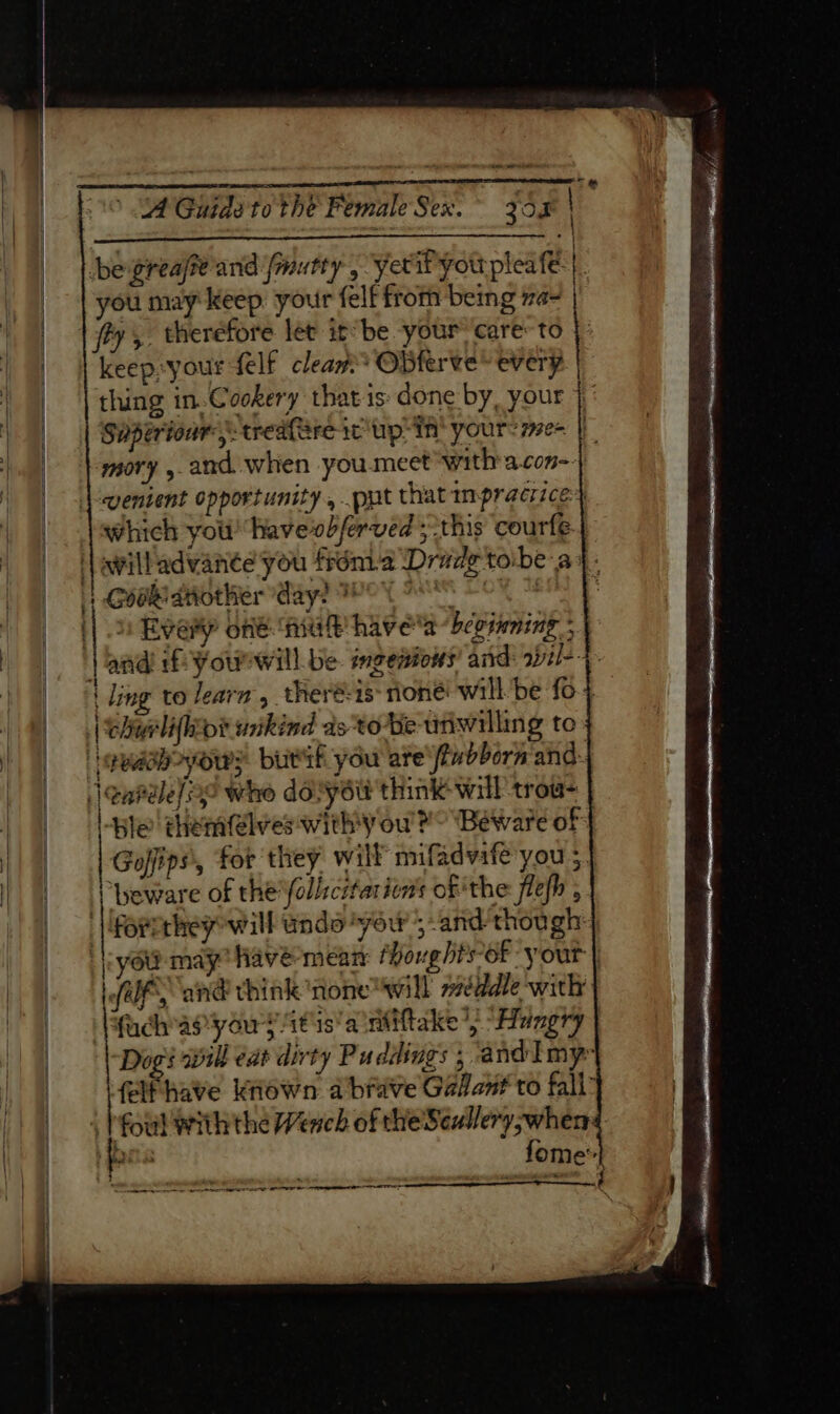 ere eee ’ JA Guide to the Pionale Seas. 300 | . be greafe and fmutty , yetiP you pleafe t you may keep your felf from being za- | fy. therefore let it’be your ‘care: to keep»your felf cleaw* OBferve* every thing in. Cookery that is: done by, your } Superionr, treafSre ic up: in’ yours r7e- | mory ,.and when you.meet ‘with'a.con-} ventent opportunity, put that mpracrice+ which youl havevobferved ;this courfé awilladvante you frénia Drade tobe ay: | Goabatiother day? Wey ANS § Ok || 2 Every offé mal havea beginning; jand if: Youwill be. imeeniows’ and: wzl-- | ling to learn, theré-15 rione: will be fo-4 chy lihiot wikind dstoBe ufiwilling to iguadbpyows butif you are\fiubborn and: learéle/oe whe dovyeit think will trow- le themfelves withy ou’ Yo “Beware of: Goffips', for they will mifadvafe you ; ‘beware of the follscitarion'’s of the flefh , ‘| Porethey will undo “yew ;-and though: you may havé-meam fhoughts of your | LWP, and think ‘none will méddle with fuchapyou sy itis’a mMiftake “Hungry Dogi will eat dirty Puddings 5 and I my felfhave kiown a brave Galant to fall” ‘oul with the Wench of the'Seullery,wher: pias fome’ 4 it eS SSE OLDIE EA es