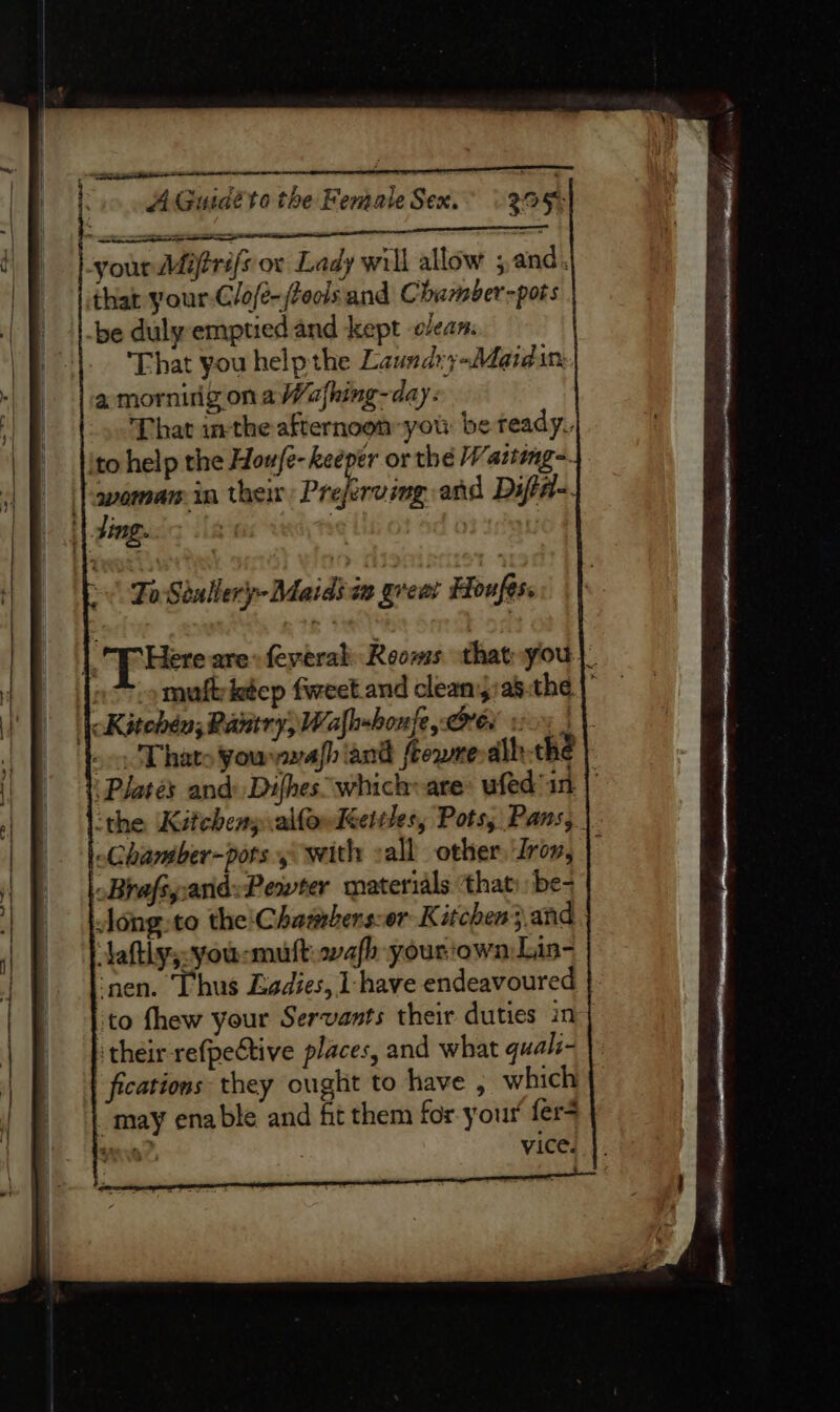 your Miftrifs ov Lady will allow ; and. that your-Clofé-/feols and Chamber-pots be duly emptiedand kept e/ean. |. ‘That you help the Laundyy-Maidin: a mornirig ona Wafhing-day: That inthe afternoon you be ready. ito help the Houfe- keeper or the Watteng=. ‘}awaman in their Praha and Difté- ‘| ding. . | |. T Here are feyeral: Reoms that-you |. Joo -omuftietep fweet.and cleaniyas.the |’ | Kitehén; Pantry, Wafhxhonfe rer voy | |. ~- Thats youvwafhiand frowneralh thé Plates and: Difhes which are: wfed an | ‘the ‘Kitchens alfowléetiles, Pots, Pans, Chamber-pors y with sall other Irov, Brafsyand:Pewter materials ‘that: be- Aong:to the'Chasrberssor Kitchen} and Aaftly;-you:mult: wafh-yourown Lin- ‘nen. Thus Ladies, 1 have endeavoured | ‘to fhew your Servants their duties in their refpective places, and what quali- fications they ought to have , which “may enable and fit them for your’ fer- Hn | vice.