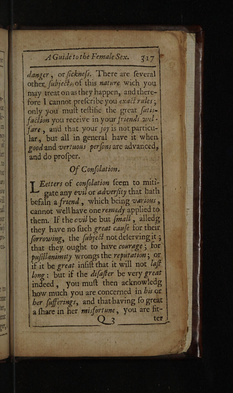 ee ae aa ae danger , or ficknefs. ‘There are feveral other, fubjects, of this mature wich you may treat onas they happen, and there | 4 fore 1 cannot prefcribe you exact rules ; only you mutt teftihe the great fatise faction you receive in your friends wel - | fare, and that your joy is not particu- lar, but all in general have it when, goodand vertuous perfons are advanced, and do profper. Of Confilation. Eetters of confolation {eem to miti- | gate any evil or adverfity that bath befaln a friend , which being varcous , cannot well have one remedy applied to them. If the cvil be but fmall, alledg they have no fuch great cauje for their forrowing, the fubject not deferving it 5 that they. ought to have courage ; for pufillanimity wrongs the reputation; oF if it be great infift that it will not laft long: but if the difafer be very great indeed, you muft then acknowledg how much you are concerned in bis. or her fufferings, and thathaving fo great | afhare in her misfortune, you are fit-