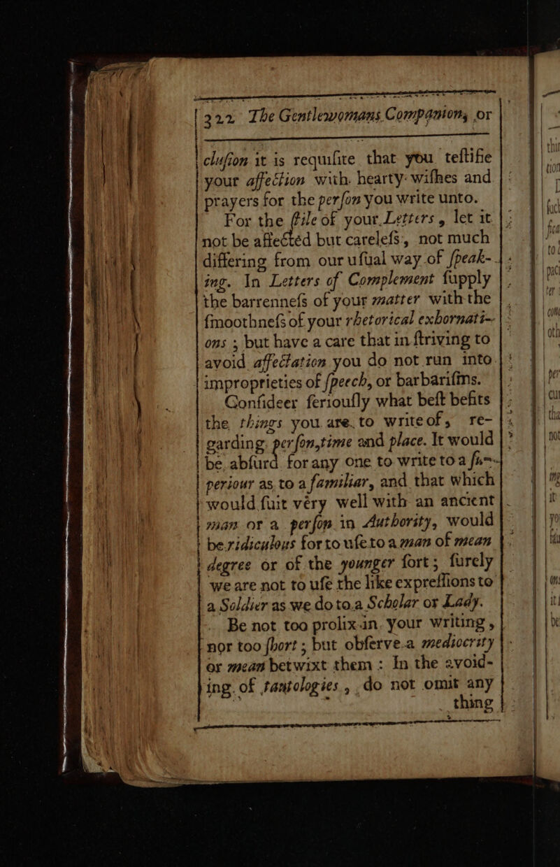 | clufion it is requifite that you. teltife | your affection with. hearty: wifhes and i prayers for the perfom you write unto. | For the tie of your.Letters , let it not be affected but carelefs, not much ing. In Letters of Complement fupply the barrennefs of your matter with the {moothnefs of your rhetorical exbornati-- ons ; but have a care that in ftriving to improprieties of /peech, or barbarifins. Gonfideer ferioufly what beft befits the, things you. are. to writeof, re- a garding: perfon,time and place. It would ) periour as, toa familiar, and that which / would fuit very well with an ancient ei | an OF a perforin Authority, would i | be.ridiculous tor to ufeto aman of mean | degree or of the younger fort; furcly | we are not to ufe the like expreffions to . a Soldier as we doto.a Scholar or Lady. ‘nor too {hort ; but obferve.a mediocrity or mean betwixt them : In the avoid- ing. of tantologies , do not omit any | t thing a i i St ON Na AS } iG