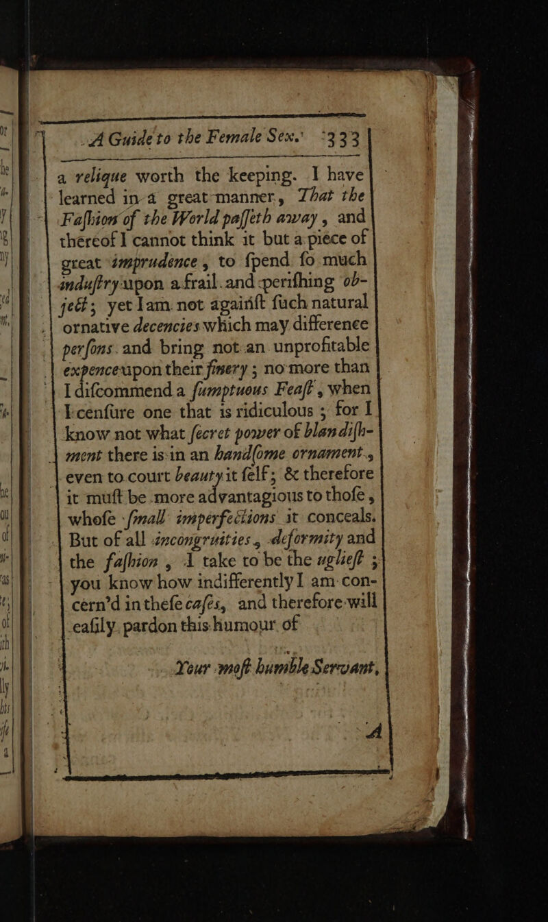 a relique worth the keeping. I have learned in-a great-‘manner,, That the Fafhiow of the World paffeth away, and thereof I cannot think it but a piece of great “imprudence , to {pend fo much induftryupon afrail.and -perifhing ‘0d- je; yet lam not agairift fach natural ornative decencies:which may differenee perfons. and bring not.an. unprofitable expenceuipon their jimery ; no-more than Idifcommend a fumptuous Feat , when Icenfure one that is ridiculous ; for I know not what fecret power of blandi{h- ment there is:in an hand(ome ornament., even to.court beautyit felf; &amp; therefore it muft be more ddubanon tothofe, whofe -/mall imperfections it conceals. But of all tzcongruities, deformity and \ the fafhion , 1 take to be the aglieft ; you know how indifferently I am-con- cern’d inthefe cafés, and therefore will eafily. pardon this humour. of Your -moft bumble Servant,