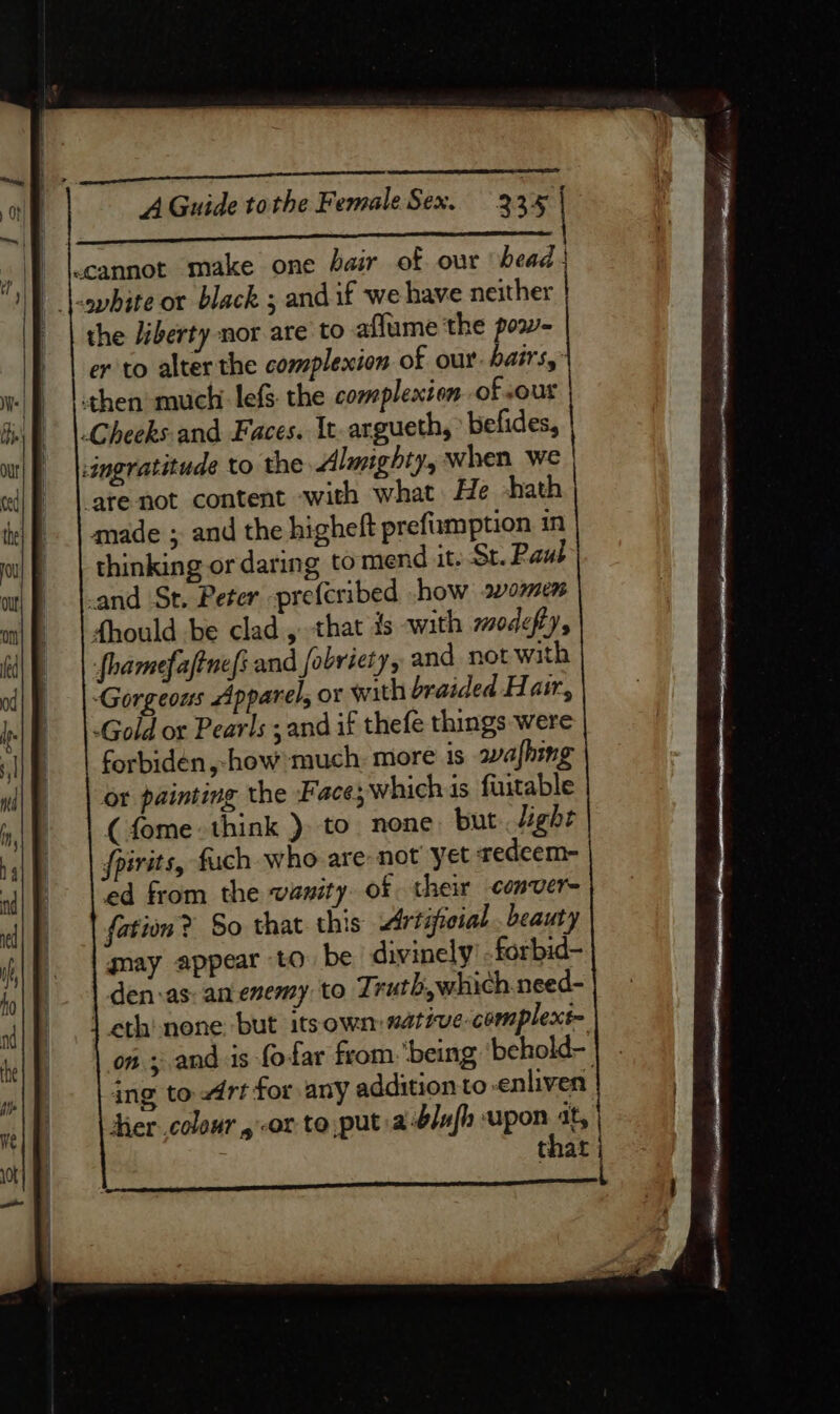 cannot make one hair of our head} | |-opbite or black ; and if we have neither | the liberty nor are to affume the pow- er to alter the complexion of our. hairs,” then much lefs the complexion of out Cheeks and Faces. It-argueth, * befides, ingratitude to the Almighty, when we arenot content with what He -hath made ; and the higheft prefumption in thinking or daring tomend it. St. Paul -and St. Peter -prefcribed .how women fhould be clad , that is with moacfys fhamefaftnefs and fobriety, and not with Gorgeous Apparel, or with braided Hair, Gold or Pearls ; and if thefe things were forbiden,-how much: more is wafhing or painting the Face; which is fuitable (fome: think ). to none, but light fpirits, fuch who are not yet redeem- ed from the vanity of their conver- fation? So that this Artificial . beauty may appear to be divinely forbid- den:as: an enemy to Truth,which need- | eth none but itsown: native complext- on ; and is fofar from. being behold- ing to rt for any addition to-enliven hercolour or to put a-b/afh upon at, : hat A : -