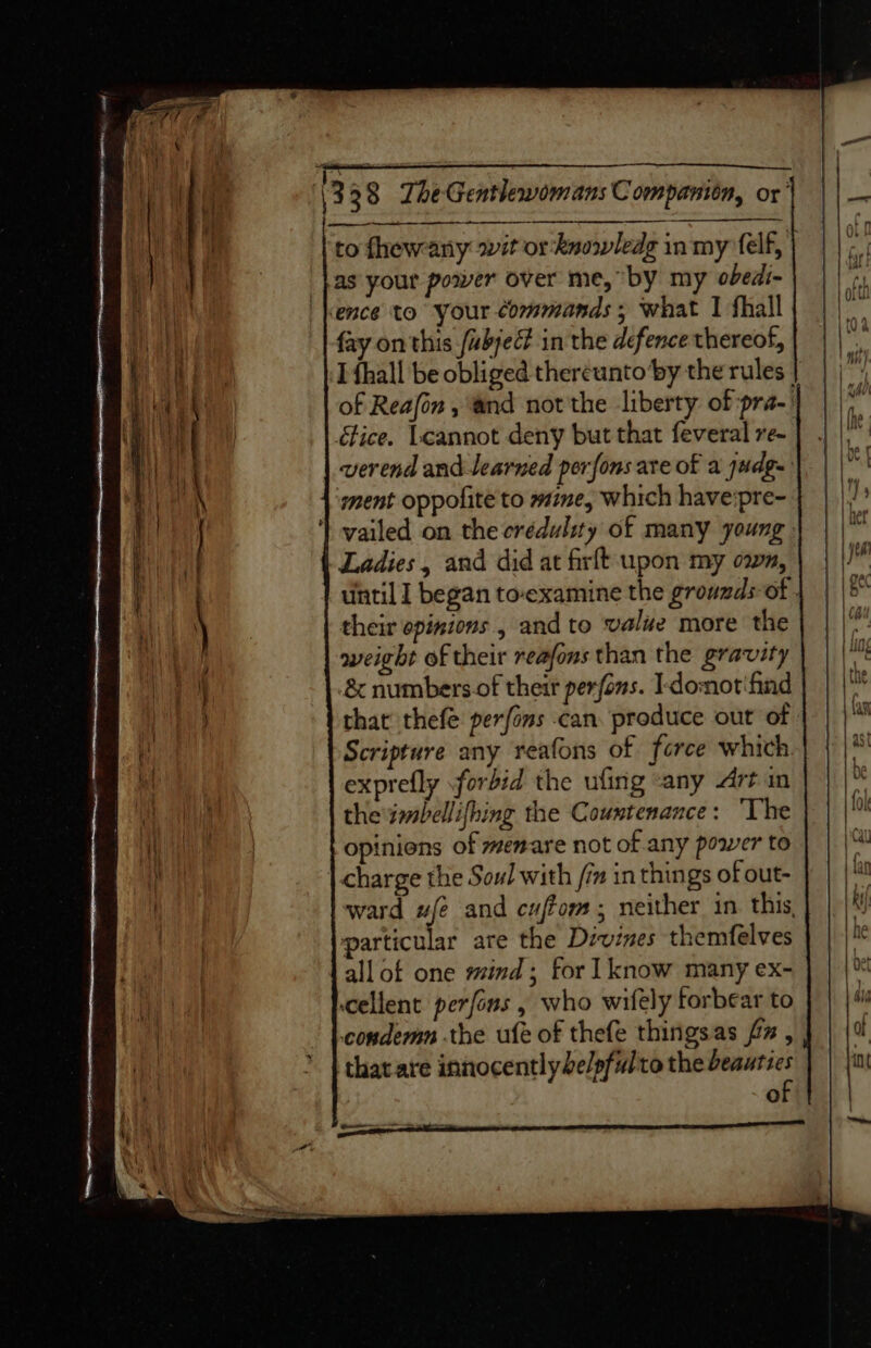 to fhewany .it or-knowledg inmyrfelf,| | | ;. Las your power over me, by my obedi-) | | ence to your commands ; what I fhall ba fay on this /ubjeé in the defence thereof, I {hall be obliged thereuntoby the rules | | | of Reafon , ‘and not'the liberty of pra-)) | He étice. Leannot deny but that feveral re- | . verend and learned perfons are of a judge}. | |' 4 ‘ment oppolite to wine, which have:pre- I! | vailed on thecrédulity of many young. Ladies, and did at firft upon my own, | | |! until 1 began to-examine the growmds-of | | |5° their opinions , and to value more the weight of their reafons than the gravity | &amp; numbers.of their perfons. I-domot'find that thefe perfons can. produce out of - Scripture any reafons of force which.| } exprefly forbid the ufing «any Artin the imbellifhing the Countenance: ‘The a opinions of menare not of any power to | | |* | charge the Sow! with fim in things of out- la ward ufe and cuffom; neither in this, Ri particular are the Divines themfelves ne allot one mind; for 1 know many ex- met cellent perfons , who wifely forbear to wi condemn the ufe of thefe thingsas fz , of that are innocently belpfultothe beauties | | {i of