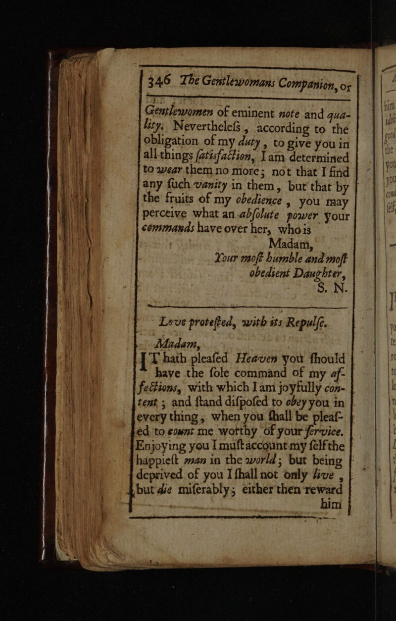 Gentlewomen of eminent note and qua- lity: Neverthelefs , according to the obligation. of my duty , to give you in all things (atisfaction, Iam determined to wear them no more; not that I find any fuch vanity in them, but that by | the fruits of my obedience , you may perceive what an abjolute power your commands have over her, whois Madam, Your moft humble and moft obedient Daughter, S. N. Love protefted, with its Repulfe. Madam, : {t hath pleafed Heaven you fhould | have the fole command of my af- fections, with which Iam joyfully con- | tent. ; and ftand difpofed to obey you in every thing, when you fhall be pleaf- } fed 'to count me worthy ‘of your fervice. Enjoying you I muftaccount. my felfthe deprived of you I fhall not only five , | $but de miferably; either'then reward ee him —&lt;...