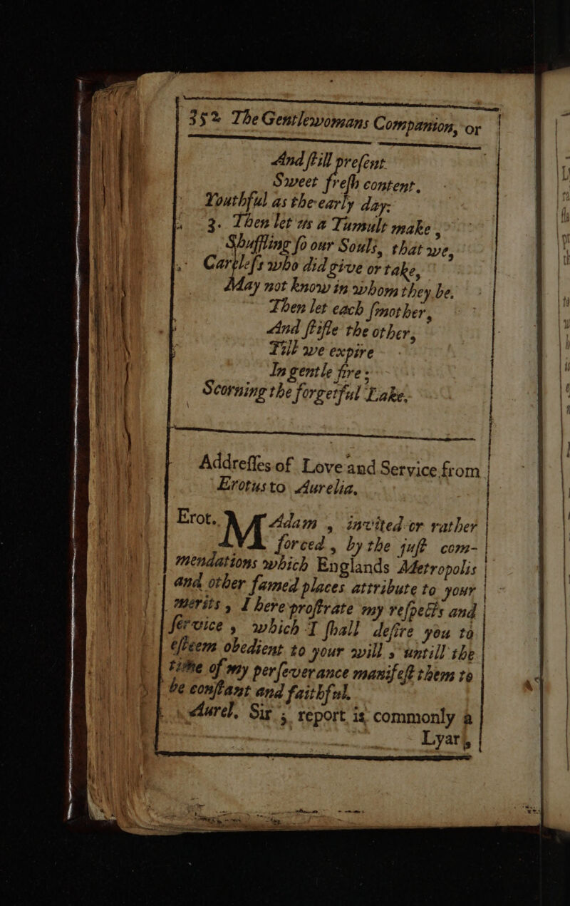 And ftill prefent Sweet frefh content. Youthful as the early day: 3. Then let ws 4 Tumult make : Vbuffling fo our Souls, that we, carl who did Live or take, ay not know in whow, they be. Then let cach {mother, And fifle the other, Till we expire. In gentle fire: Scorning the forgetful Lake. = Addrefles of Love and Service from | Erotusto Aurelia, Erot. Adam , invited-or rather | forced, bythe juff com- | | mendations which Englands Adetropolis | and other famed places attribute to your | merits, I here proftrate my refpecis and | fervice, which T fhall defire you to elceem obedient to your will s untill the | time of my per fever ance manifeft them to be confant and faithful. éturel, Sir’; report. is commonly a | | % Lyar), |