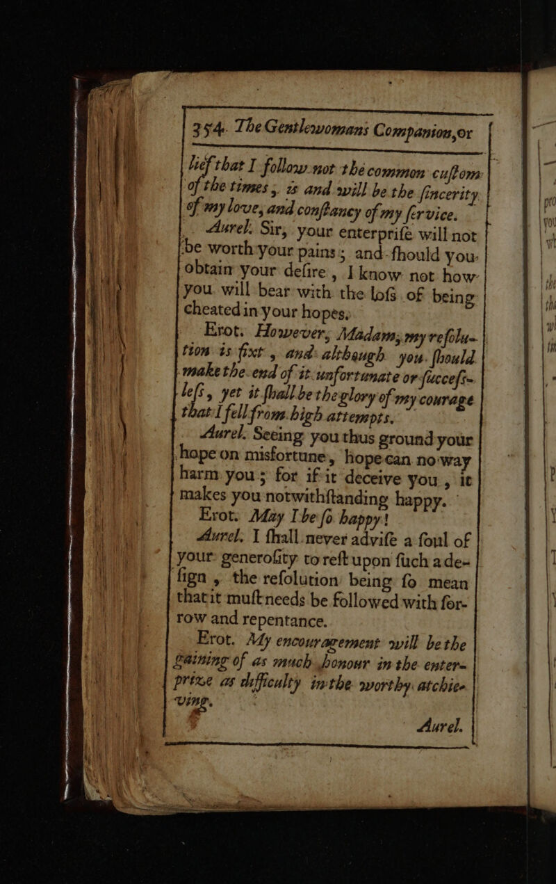 lief that I follow.not the common cuftom Of the times, is and sill be the fincerity of my love, and confhancy of my fervice. _. Aurel. Sir, your enterprife wall not ‘be worth-your pains 5 and-fhould you. obtaim your defire, I know not how: you. will bear with the lof. of being cheated in your ho pes, Erot. However; Madam; may refolun tion is xt , and: althaugh you: fhould make the-end of it-unfortunate or ficcefs~ lefs, yet it forall bethe glory of my courage that fell from.high attempts. Aurel. Seeing you thus ground your ‘hope on misfortune, hope-can noway harm you 5 for ifir deceive you , it makes you notwithftanding happy. Erot. May Ibe fo happy! Aurel. 1 fhall never advife a foul of your: generofity toreft upon fuch ade- ‘fign , the refolution being fo mean thatit muftneeds be followed with for row and repentance. Erot, Ady encouragement will bethe gaining of as much honour in the enter= prise as difficulty inthe worthy: atchice Vine. - Aurel.