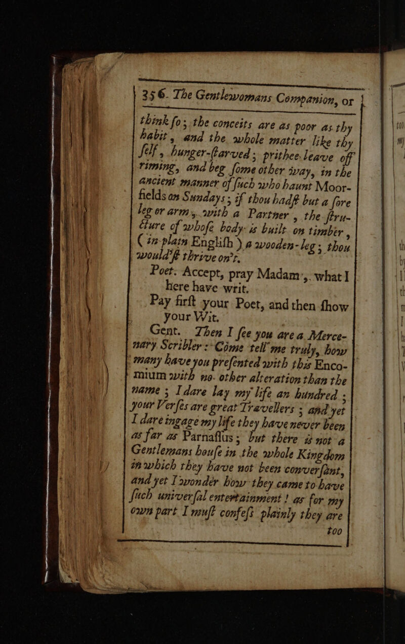 356. The Gentlewomans Companion, or | scepter SS eietde ck think fo; the conceits are as poor as.thy habit, and the whole matter like thy Sif, hunger-farved ; prithee. leave off riming, and beg fome other way, in the ancient manner of [ach who haunt Moor- fields os Sundays; if thou hadft but a fare leg or arm,.vith a Partner » the -ftru- cture of whofe body: is built. on timber : ( tn-plain Englifh ).4 wooden-leg; thou would’? thrive on’r. Poet. Accept, pray Madam ‘&gt; What I | here have writ. Pay firft your Poet, and then fhow your Wit. ; Gent. Then I (ee you area Merce- nary Scribler :* Come tell’ me truly, bow | many have you prefented with thas Enco- mium with no. other alteration than the name ; I dare lay my life an hundred : your Ver fes are great Travellers 3 and yet | I dare ingage my life they have never been as far ws Parnaflus ; but there a not a Gentlemans houfe in the whole Kingdom in which they have not teen conver fant, and yet I &gt;vondér how they came to. have fuch univer fal entertainment ! as for om owns part I muft confefs plainly they are #00