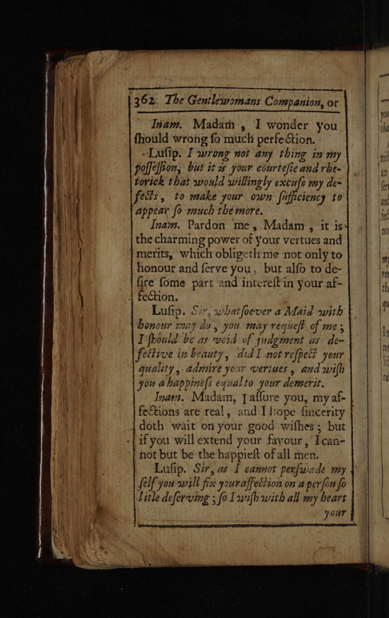 | Iam. Madath , I wonder you fhould wrong fo much perfe&amp;tion. Lufip. I wrong not any thing in my polfelion, but it a your courtefie and rhe- torick that would willingly excufe my de- fects, to make your own fiffciency to ‘Appear fo much the more. Inays. Pardon me, Madam , it is the charming power of your vertues and | merits, which obligeth me not only to honour and ferve you, but alfo to de- fire fome part and intereft in your af- fection. Lufip. Sir, whatfoever a Maid with honour may av, you. may reqielt of mes I'fbould be as void of judgment as: de- fective in beauty, didI not refpect your quality , admire your vertues , and wilh you abhappines equalto your demerit. Inara. Madam, [affure you, my af- feEtions are real, and I hope fincerity doth wait on your good wifhes ; but if you will extend your favour, Ican- not but be the happieft ofall men. Lufip. Sir, as I cannot pexfwade my elf you sill fix your affection on a perfin fo litle deferving ; fo Iwifh with all my heart your