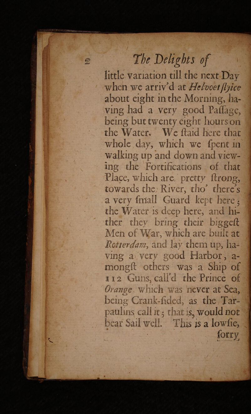 \ little variation till the next Day when we arriv'd at Belvoetfiyice ving had a very good Paflagc, being but twenty eight hours on the Water, We Raid here that whole, day, which wc fpent in walking up and down and view¬ ing the Fortifications of that Place, which are. pretty ftrong, towards the River, tho there's /, * a very ffdall Guard kept here 5 the Water is deep here, and hi¬ ther they bring their biggefl Men of War, which are built at ■ Rotterdam, and lay them up, ha¬ ving a-very good Harbor, a- mongft others was a Ship of 112 Guns, call'd the Prince of' Orange which was never at Sea, being Crank-fided, as the, Tar¬ paulin^ call it 5 that is, would not bear Sail well Tins is a lowfie, 0 . 1 - * iorrv / h'