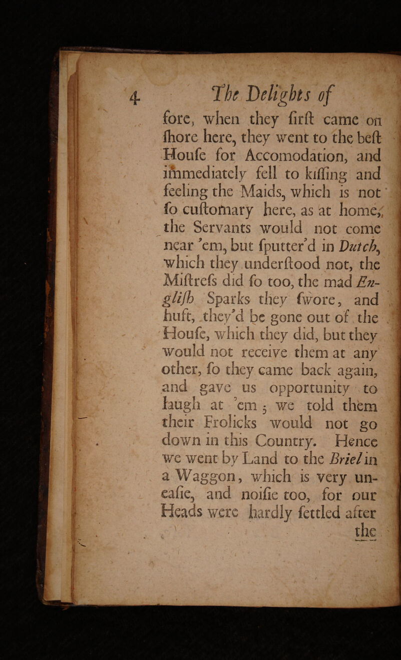 A > , f ' ' > 4 The Delights of ■ 1 I fore, when they lirft came on ftiore here, they went to the beft i Houfe for Accomodation, and immediately fell to killing and feeling the Maids, which is not fo cuftoiiiary here, as at home,,, the Servants would not come v ^ ) r , jl near ’em, but fputter’d in Dutch, which they underftood not, the Mi if refs did fo too, the mad En- / . glijh Sparks they (wore, and ; hu ft, they’d be gone out of the . ■ j Houfe, which they did, but they ; would not receive them at any ; other, fo they came back again, i and gave us opportunity to j '' , laugh at ’em 3 we told them their Frolicks would not go j down in this Country. Hence we went by Land to the Briel in a Waggon, which is very un- l cafe, and noifie too, for our i Heads were hardly fettled after ! the, 1