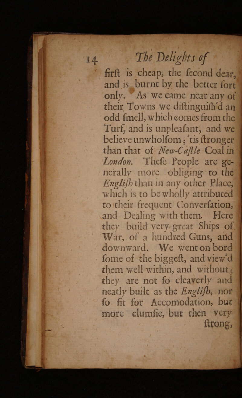 14 The Deli gins of ' firft is cheap, the fccond dear, and is burnt by the better fort only. As we came near any of their Towns we diftingufih a an odd fmell, which comes from the \ Turf, and is unpleafant, and we believe unwholfom 5 his ftronger than that of New-Caftle Coal in London. Thefe People are ge¬ nerally more obliging to the Englifh than in any other Place, which is to be wholly attributed m/ to their frequent Converfation, .and Dealing with them. Here they build very great Ships of War, of a hundred Guns, and downward. .We went on bord feme of' the biggeft, and view'd them well within, and without.; they are not fo cleayerly and neatly built as the English, nor fo fit for Accomodation, but more clumfie, but then very