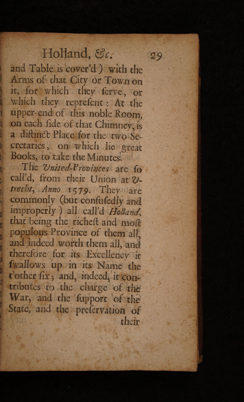 Holland, and Table is cover'd ) with the Arms of that City or Town on it, for which they ferve, or which they reprefent: At the upper-end of this noble Room, i on each fide of that Chimney, is a diftindl Place for the two Se¬ cretaries, on which lie great Books, to take the Minutes. I The United Vrovinees are | call'd, from their Union at V [.. trecht, Anno 1579, They are r commonly (but confufediy and if improperly ) all call'd Holland { that being the richeft and moft I populous Province of them and indeed worth them all, and therefore for its Excellency it iwallows up in its Name the t'other fix 5 and, indeed, it con¬ es' to the charge of the _ War, and the fupport of the | State, arid the prefervation of rs. ' / / v i. 1 \ - t. ♦