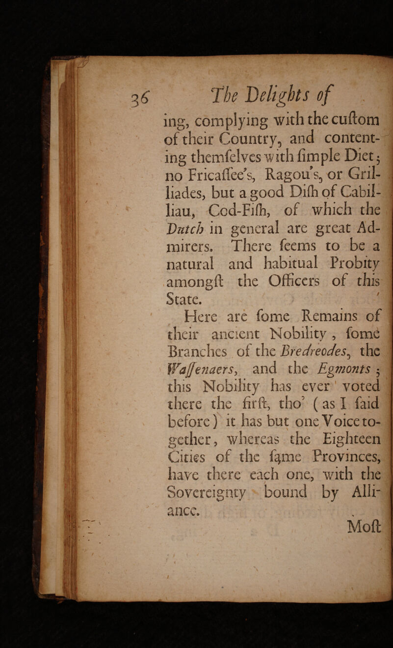 ing, complying with the cuftom of their Country, and content¬ ing themfelves with fimple Diet • no FricafTee’s, Ragous, or Gril- liades, but a good Difh of Cabil- liau, Ccd-Fifh, of which the Dutch in general are great Ad¬ mirers, There feems to be a natural and habitual Probity amongft the Officers of this State. Here arc feme Remains of their ancient Nobility, fome Branches of the Bredreodes, the this Nobility has ever voted there the firft, tho’ (as I faid before) it has but one Voice to¬ gether, whereas the Eighteen Cities of the %me Provinces, have there each one, with the Sovereignty bound by Alii- * Moft it