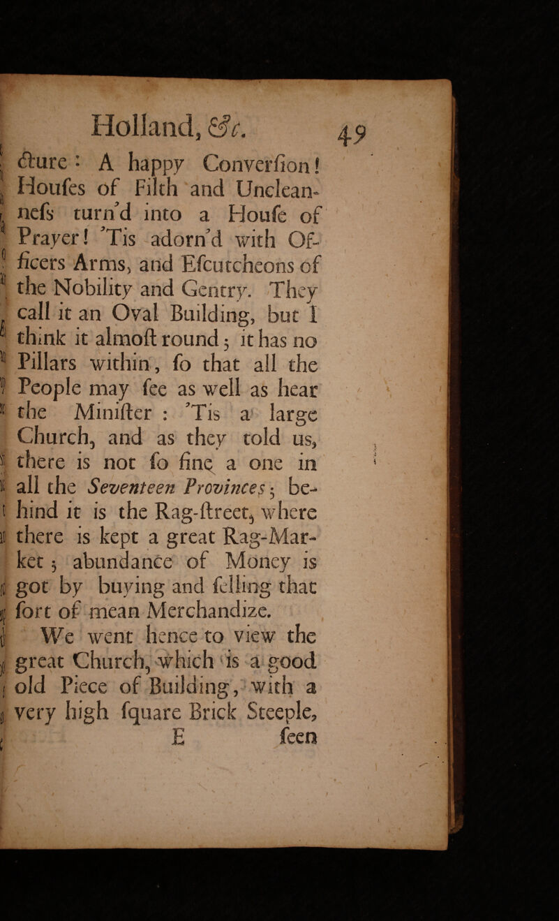 / ■ fture ♦ A happy Converfion! Houfes of Filth and Unclean* r nefs turn'd into a Houfe of ! Prayer! 'Tis adorn'd with Of- 0 ficcrs Arms, and Efcutcheons of | the Nobility and Gentry. They call it an Oval Building, but 1 I think it almoft round 5 it has no II Pillars within , fo that all the f People may fee as well as hear 1 the Minifter : 'Tis a large Church, and as they told us, I there is not fo fine a one in t all the Seventeen Provinces 3 be- t hind it is the Rag-flreet, where II there is kept a great Rag-Mar¬ ket 3 abundance of Money is i got by buying and felling that I fort of mean Merchandize. J We went hence to view the j great Church, which is a good 1 old Piece of Building, with a ii very high fquare Brick Steeple, I E feen