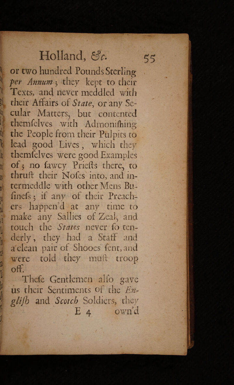 or two hundred Pounds Sterling per Annum $ they kept to their Texts, and never meddled with their Affairs of State, or any Se¬ cular Matters, but contented themfelves with Adraonifhing the People from their Pulpits to lead good Lives, which they themfelves were good Examples of 5 no lawey Priefts there, to thruft their Nofes into, and in- 1 termeddle with other Mens Bn- finefs 5 if any of their Pre; ers happen'd at any time to make any Sallies of Zeal, ai touch the States never fo ten¬ derly, they had a Staff and a clean pair of Shooes fen t, and were told they muft troop off, Thefe Gentlemen alio gave us their Sentiments of die Enr glijb and Scotch Soldiers, they • ; E 4 own ’ / $