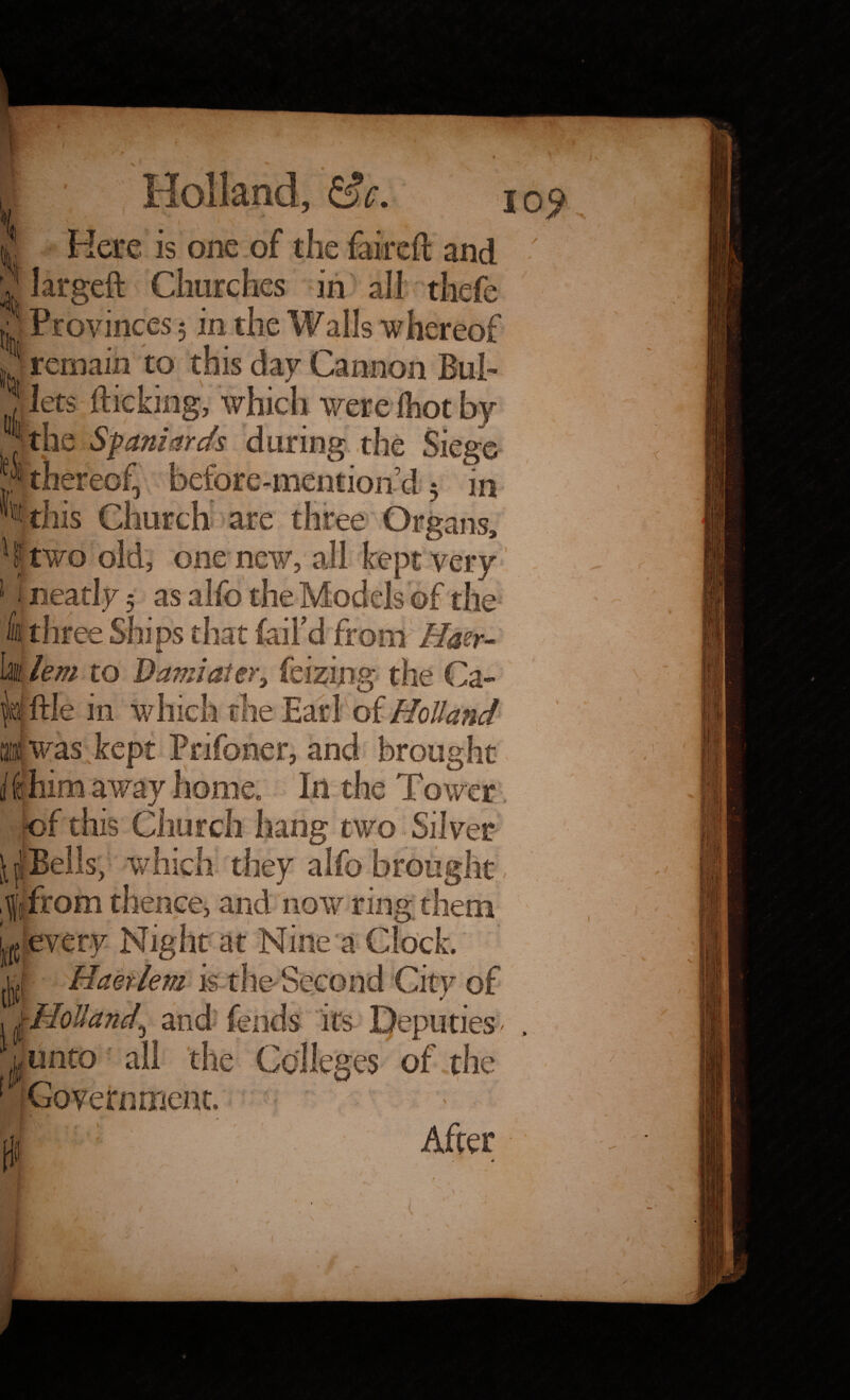 1 , ^ V ' ^ Holland, d. Here is one of the faireft and largeft Churches in all thefe Provinces 5 in the Walls whereof remain to this day Cannon Bul¬ lets flicking, which were foot by . the Spaniards during the Siege ? thereof before-mention d 5 in %his Church are three Organs, two old, one new, all kept very i neatly 5 as alfe the Models of the three Ships that fail'd from Haer- lem to Damiater, feizing the Ca- ^ftle in which me Earl of Holland was kept Pnfoner, and brought i ihim away home. In the Tower of this Church hang two. Silver ^'Bells, which they alfo brought from thence, and now ring them ^ every Night at Nine a Clock, f ■ Haer lem is the-'Second City of \Holland,\ and fends its Deputies' unto ali the Colleges of the Government. f:i After / 1