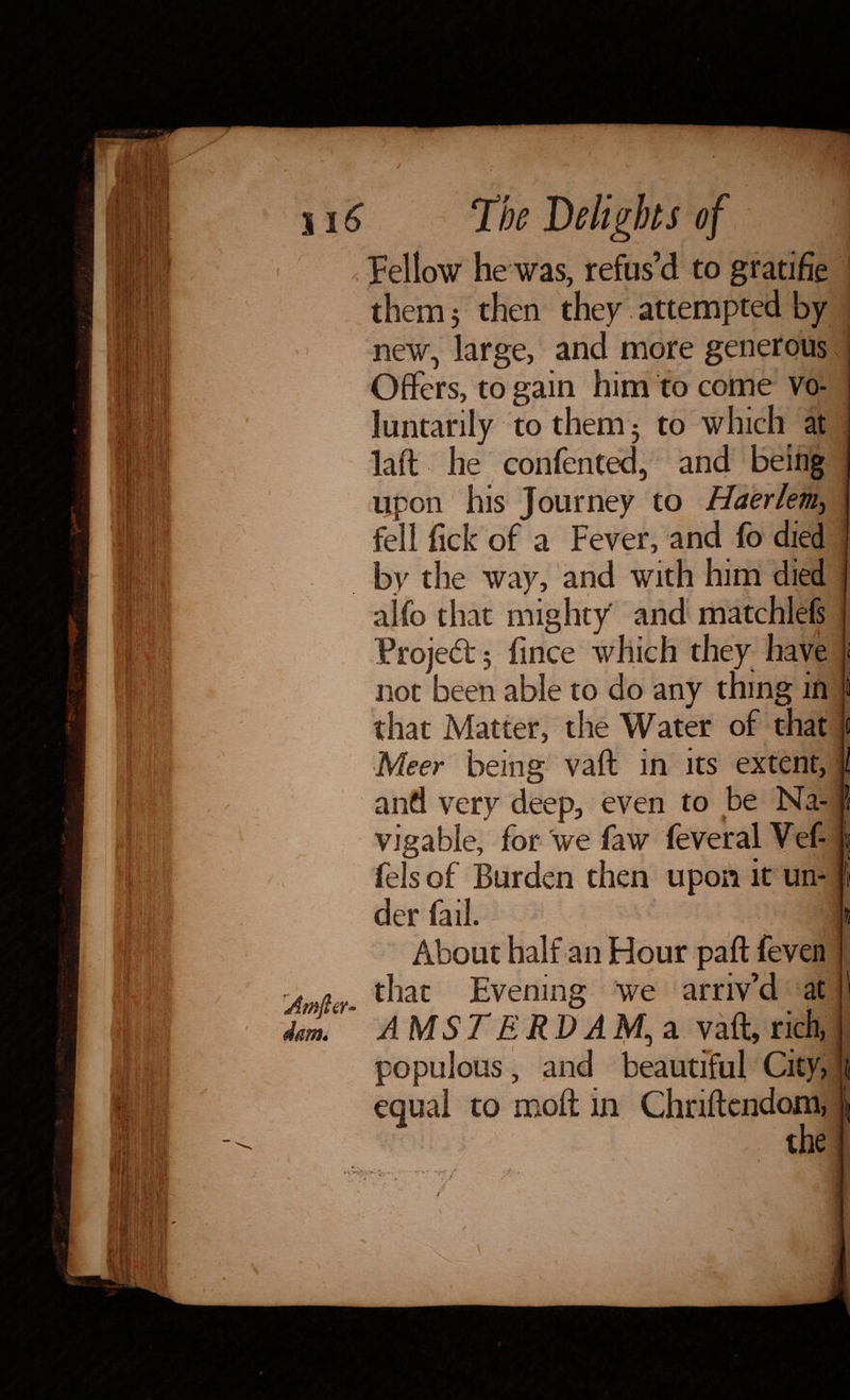 Fellow he was, refus’d to gratifie them 5 then they attempted by new, large, and more generous Offers, to gain him to come vo¬ luntarily to them 3 to which at laft he confented, and being Upon his Journey to Haerlem> fell fick of a Fever, and fo died by the way, and with him died aifo that mighty and matchlefs Project 3 fince which they have not been able to do any thing in that Matter, the Water of that Meer being vaft in its extent, and very deep, even to be Na¬ vigable, for we faw feveral Vef- fels of Burden then upon it un¬ der fail. 1 i About half an Hour paft feven that Evening we arriv’d at AMSTERDAM, a vaft, rich, populous, and beautiful City, equal to moft in Chriftendom, the l