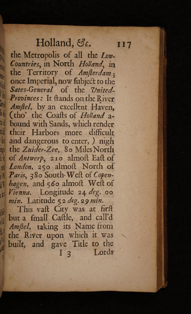 'itrlt Hi i (It ill lit jJ 1! if Holland, £sV. ) \ the Metropolis of all the Low- Countries^ in North Holland\ in the Territory of Am ft er dam • once Imperial, now fubjed to the Sates-General of the Vnited- Provinces: It ftands on the River v Amftel> by an excellent Haven, (tho* the Coafts of Holland a- bound with Sands, which render their Harbors more difficult and dangerous to enter, ) nigh the Zuider-Zee, 8 o Miles North of Antwerp, 210 almoft Eaft of London, 250 almoft North of Parity 380 South-Weft of Copen¬ hagen, and 560 almoft Weft of Vienna. Longitude 24 deg. 00 min. Latitude 5 2 deg. 29 min. This vaft City was at fir ft but a fmall Caftle, and call'd Amftel\ taking its Name from the River upon which it was built, and gave Title to the I 3 Lords