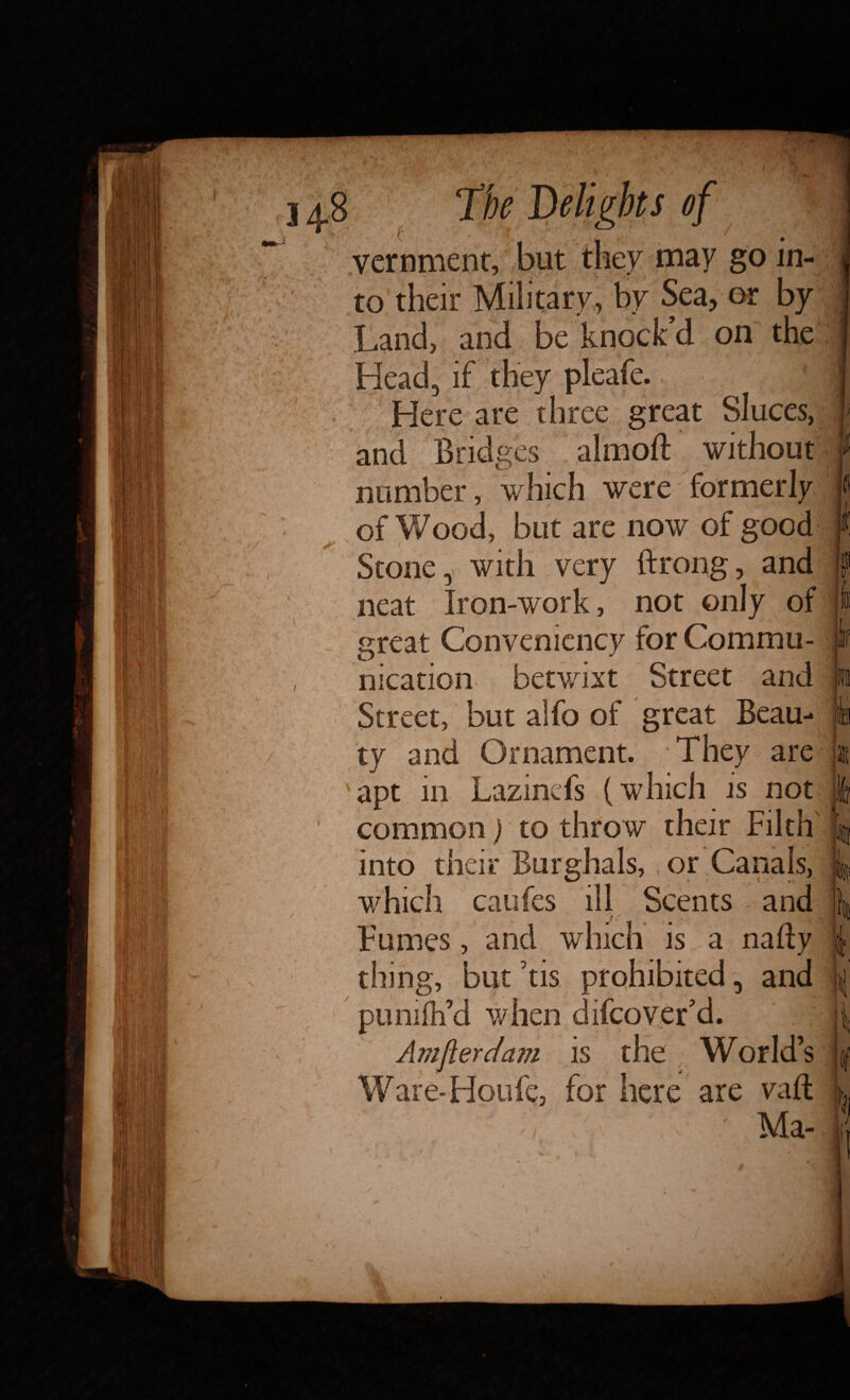 vernment may in¬ to Military or _ knock’d : on Head, if they pleafe. Here are three great Sluces, and Bridges almoft without number, which were formerly of Wood, but are now of good Stone, with very ftrong, and neat Iron-work, not only of great Convenicncy for Commu¬ nication betwixt Street and Street, but alfo of great Beau¬ ty and Ornament. They are 'apt in Lazinefs (which is not common) to throw their Filth into their Burghals, or Canals, which caufes ill Scents and Fumes, and which is a nafty thing, but his prohibited, and ptimfh’d when difcover’d. ' . Amjlerdam is the World’s Ware* Houle, for here are vaft V \. ' Ma-