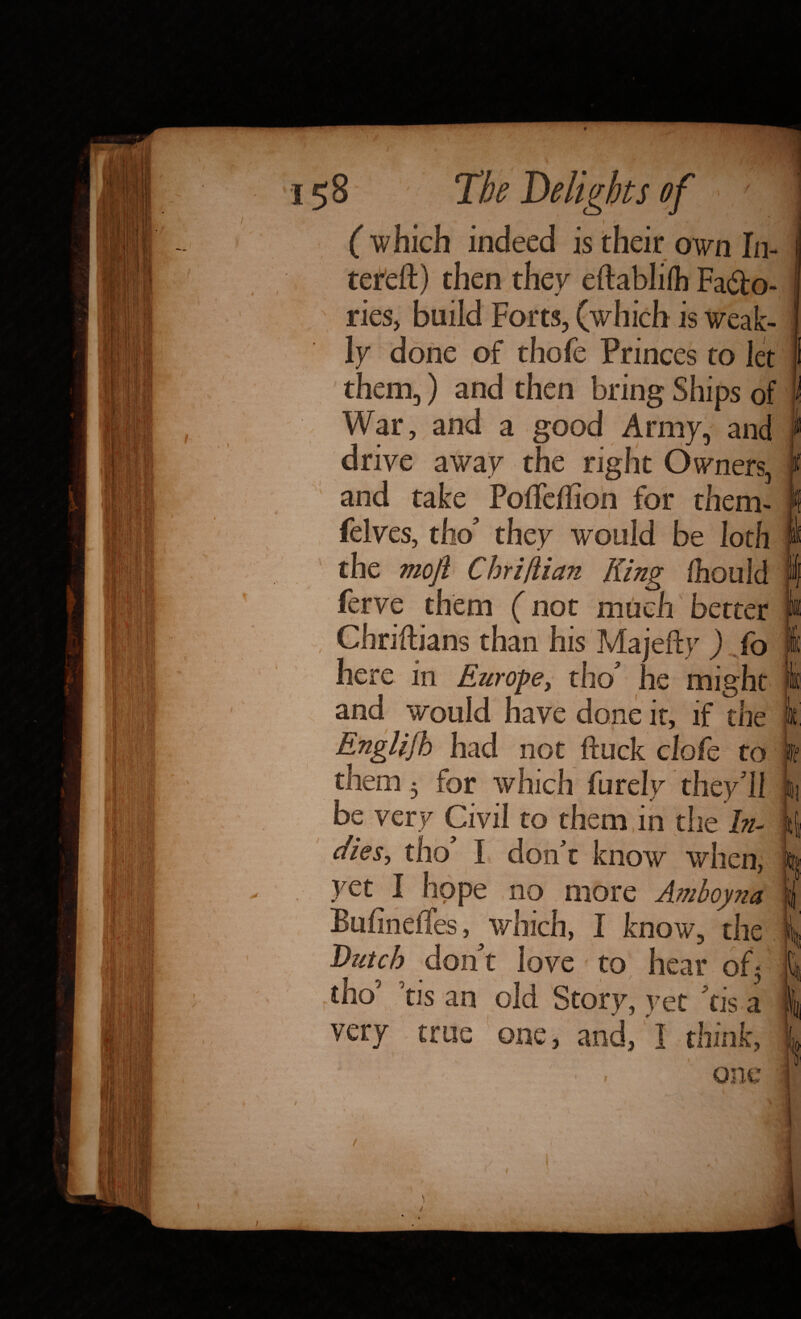 Delights j ( which indeed is their own In- tereft) eftablifh Facto¬ ries, build Forts, (which is weak- done them thofe Princes to let War then bring Ships of a Army, and vc away n Owners. felves. PoiTeffion i tnem- w ould moji ChriIlian fhouid S ferve them (not muc Chriftians than his Majefty er here in Europe le mi would have done it, if the English them not ftuck clofc to which furelv t very Civil to them know when. yet Bufineifes, w e no more Amboyna know Dutch t to tis very i Story tis a o ■