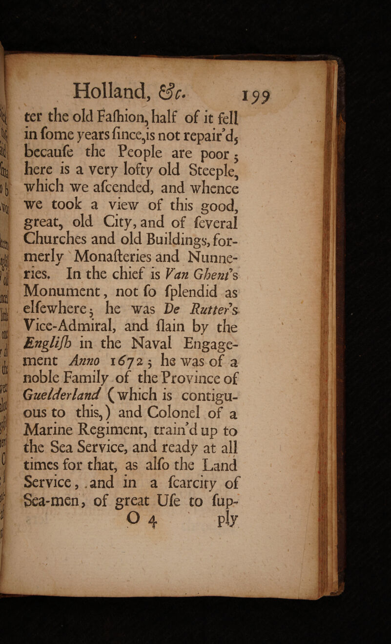 i I i rl 0 f Holland, 8 c. ' _ \, s ter the old Fafhion, half of it fell in fome years fince,is not repair'd5 bccaufe the People are poor 5 here is a very lofty old Steeple, which we afcended, and whence we took a view of this good, great, old City, and of feveral Churches and old Buildings, for¬ merly Monafteries and Nunne- m ries. In the chief is Van Ghent's Monument, not fo fplendid as elfewhere3 he was De Rutters Vice-Admiral, and {lain by the English in the Naval Engage¬ ment Anno 1672$ he was of a noble Family of the Province of Guelderland (which is contigu¬ ous to this,) and Colonel of a Marine Regiment, train'd up to the Sea Service, and ready at all times for that, as alfo the Land Service, . and in a fcarcity of Sea-men, of great Ufe to fup-