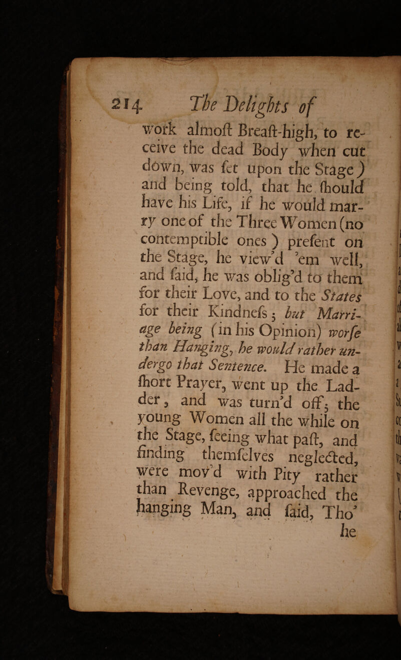 work almoft Breaft high, to re¬ ceive the dead Body when cut ciown, was fee upon the Stage) and being told, that he (hould have his Life, if he would mar¬ ry one of the Three Women (no contemptible ones) prefent on j the Stage, he view’d ’em well, and (aid, he was oblig’d to them ; for their Love, and to the States f for their Kindnefs 5 but Marri- i* age being (in his Opinion) worfe 1 t he would rather un- y dergo that Sentence. He made a 3 fliort Prayer, went up the Lad- 3 der, and was turn'd off5 the } young Women ail the while on ft the Stage, feeing what paft, and >1 finding themfelves negle&ed, l were mov d with Pity rather u than Revenue, approached th^ I