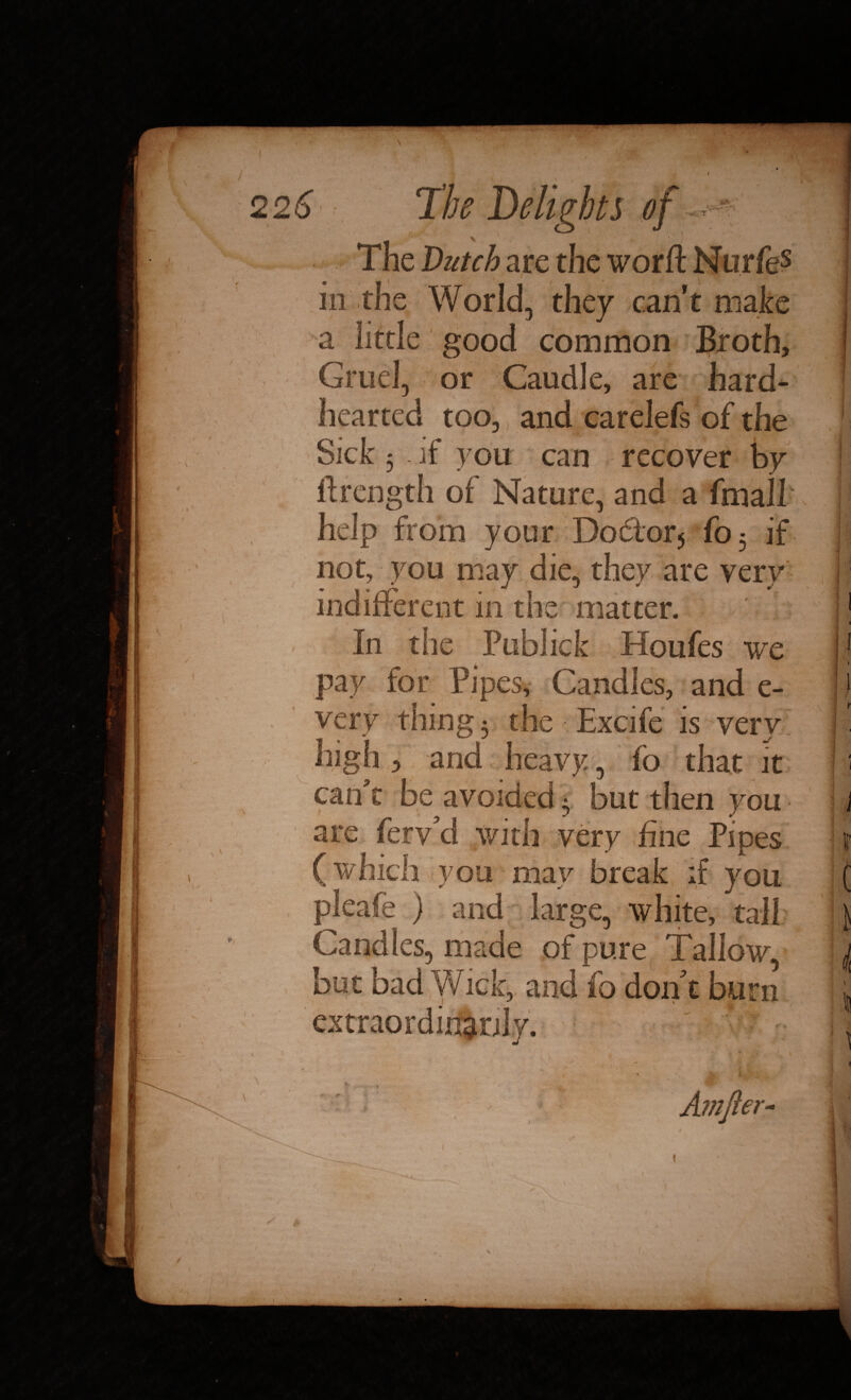 The Dutch are the worft Nurfes in the World, they can’t make a little good common Broth, Gruel, or Caudle, are hard^ hearted too, and carelefs of the Sick 5 if you can recover by ftrength of Nature, and a fmall help from your Doctor5 fo5 if not, you may die, they are very indifferent in the matter. I J - ■ ■ ■ T ‘ « '• . . • In the Publick Houfes we pay for Pipes, Candies, and e- very thing 5 the Excife is very high 3 and heavy, fo that it can t be avoided 5 but then you are ferv’d with very fine Pipes (which you may break if you pleafe ) and large, white, tall Candles, made of pure Tallow, but bad Wick, and fo don t burn extraordinarily. , 1 * 1 ' - \ • t * £ - ' r i - Arnfier- ■ . * . 1 1 •• 1 ■' : - .... . ■ -<. . .. *JL„ ; ,,