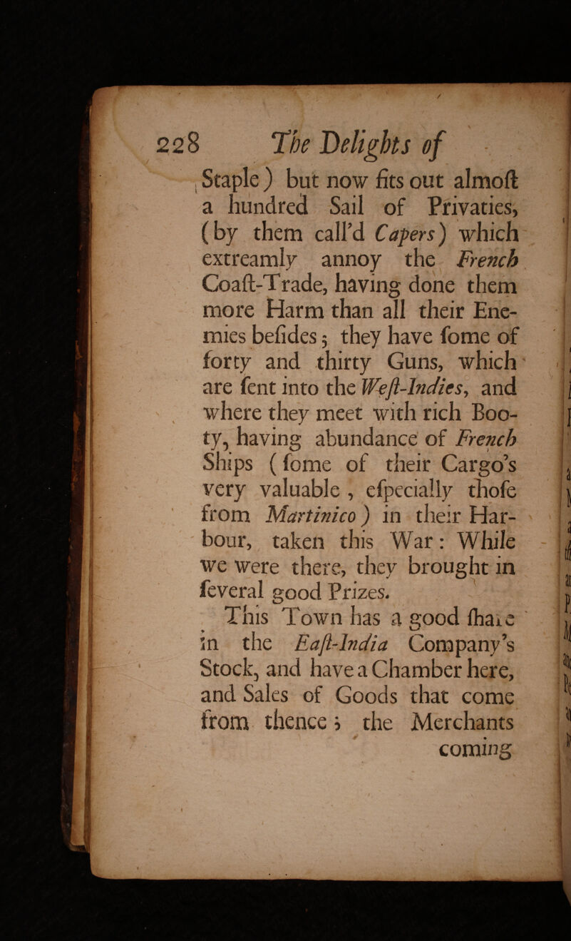 1 Staple ) but now fits out almoft a hundred Sail of Privaties, (by them call'd Capers) which extreamly annoy the French Coaft-Trade, having done them more Harm than all their Ene¬ mies befides 5 they have fome of forty and thirty Guns, which are fent into the Weft-Indies^ and where they meet with rich Boo¬ ty, having abundance of French Ships (fome of their Cargo’s very valuable , efpecially thofe from Martinico) in their Har¬ bour, taken this War: While we were there, they brought in feveral good Prizes, This Town has a good fhaie m the Eaft-lndia Company’s Stock, and have a Chamber here. and Sales of Goods that come from thence ? the Merchants coming »