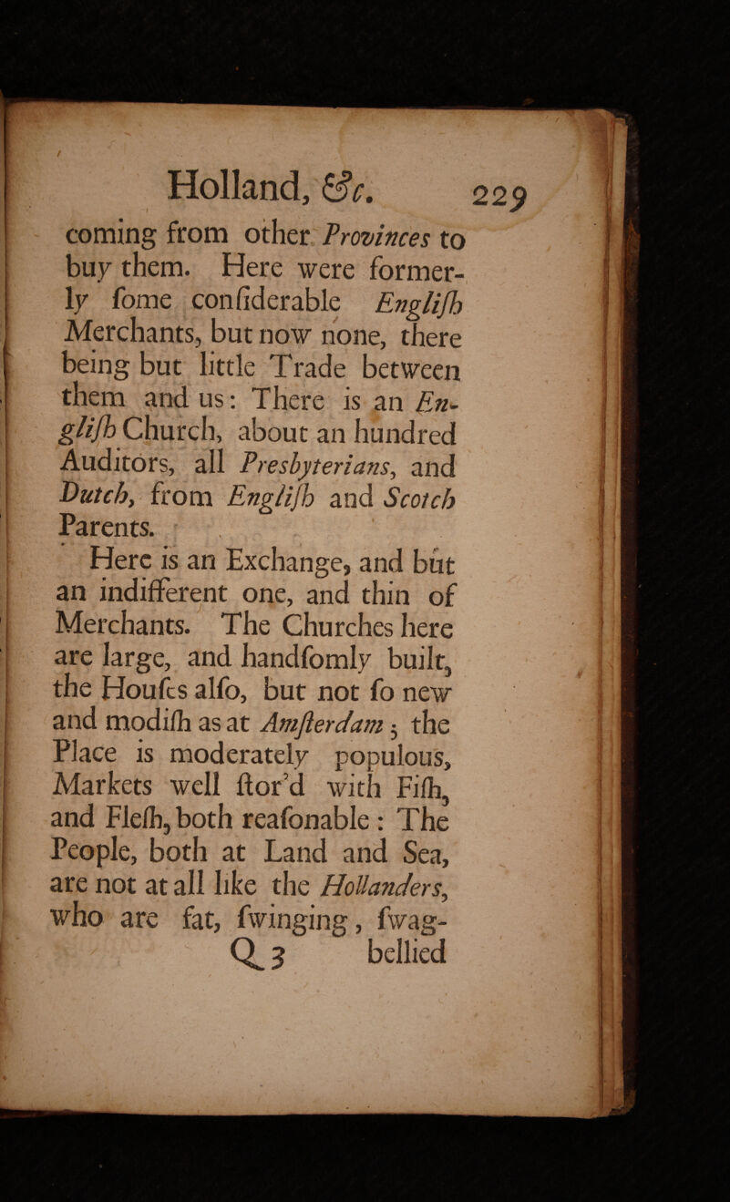 coming from other Provinces to buy them. Here were former¬ ly fome confiderable Englifh Merchants, but now none, there being but little Trade between us: There is an En- gli/h Chmch about an hundred Auditors, all Presbyterians, and Dutch, from Englijh and Scotch Parents. Here is an Exchange, and but an indifferent one, and thin of Merchants. The Churches here are large, and handfomly built, the Houfcs alfo, but not fo new and modi/li as at Amftercfam 3 the Place is moderately populous. Markets well ftor’d with Fifh, and Flelh, both reafonable: The People, both at Land and Sea, are not at all like the Hollanders, who are fat, fwinging, fwag- 3 bellied