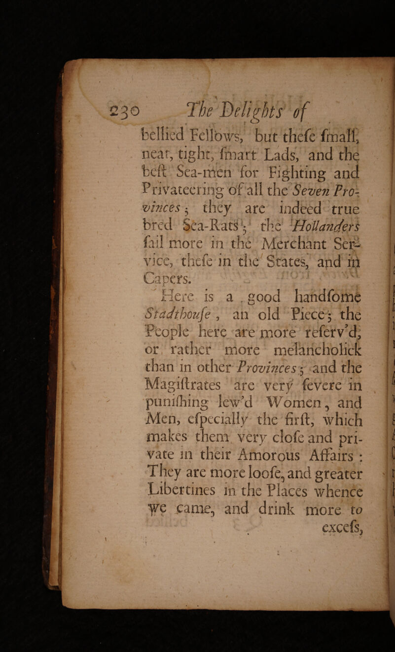 f but thefe frnall, near, tight, {mart Lads, and the Left Sea-men for Fighting and ~ ivateering of all the Seven Pro¬ vinces they are 1 true 3/i 44 il Sea-Rats: the Hollanders VJ in th'* ten- vice, thefe in the States, and in V a ,good an old Piece ; the eople here are more referv’d, t or;; t more - than in other Provinces 5 and the Magiftrates are very fevere in r’d Women, and Men, especially the firft, which makes them very clofe and pri¬ vate 111 their Amorous Affairs : They are more loofe, and greater in the Places whence we came, and drink more to ■ 1 ■ j *v- v ** j- * excefs, • V . , . .. * i; t ) H [ ■■ s. u