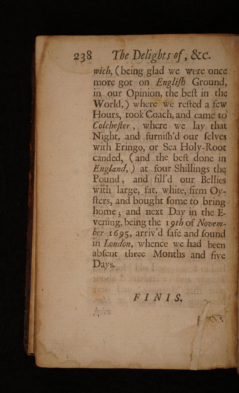 238 The Delights of , &C. ivich, (being glad we were once more got on Englijh Ground, in our Opinion, the belt in the World,) where we refted a few Hours, took Coach, and came to y 1 * * Colchejier, where we, lay that 1 Night, and furniflfd our felves . with Eringo, or Sea Holy-Root canded, (and the beft done in ; England, ) at four Shillings the I Pound, arid : fill'd our Bellies with large, fat, white, firm Oy- 1 ftersj and bought fome to bring home 5 and next Day in the fi¬ ve,ning, being the 1 $th of Novem- \ V ber 1695* arriv’d fafe and found in London, whence wc had been 1 abfent three Months and five j Days. ■ ' i * •  • t : f ' I FINIS.