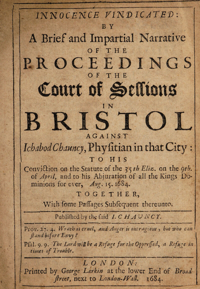 INNOCENCE VINDICATED: B Y A Brief and Impartial Narrative PROCEEDINGS O F T H E Court of J&ctftons BRISTOL AGAINST IchabodCbarney, PhyBrian in that City : TO HIS Conviction on the Statute of the 35 th Eliz. on the gth. of April, and to his Abjuration of all the Kings Do¬ minions for ever, Aug. 15.1684. TOGETHER, With feme Paffages Subfeq’uent thereunto. _ ... \ ^ , - • .... . g,. _ Publifhed by the faid L C H AV N C T. Prov. 27. 4. Wrath is cruel, and-.Anger is outrageous 5 bat who can fiand beforrLnvy ? Pfal. 9.9. The Lord will be a Refuge for the Qpprejfsd^ a Refuge in times of 1 rouble. — . - - - - - • , I, - •• 1 - — ■■■■■■■ - L O N D 0 N: ■ Printed by George Larkin at the lower End of Broad Jlreet, next to London-Wall. 1684.