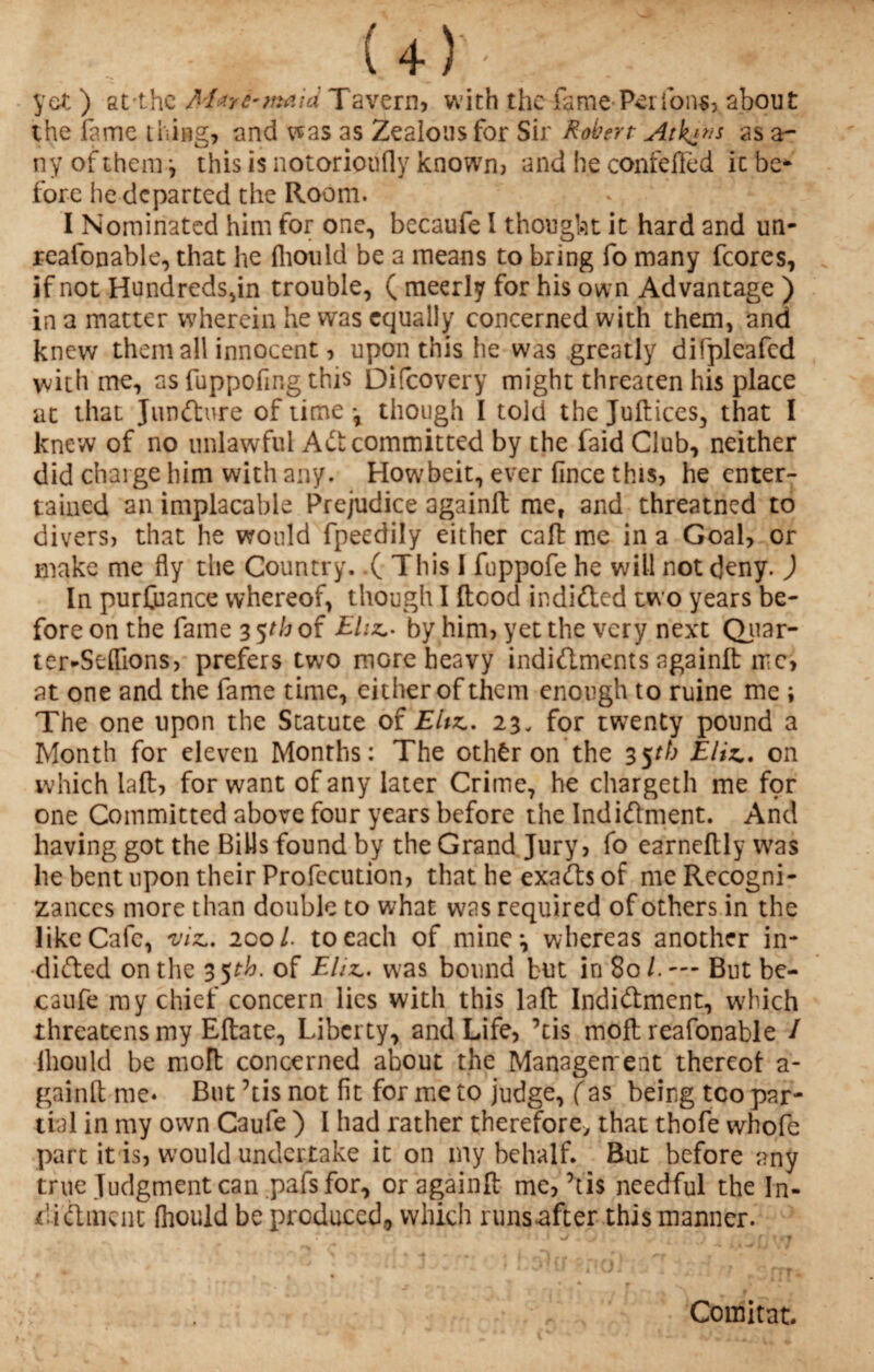 yet) at the Mart-maid Tavern, with the fame Pei ions, about the fame thing, and was as Zealous for Sir Robert Atk>vs as ar nyoftheray this is notorioufly known? and he confefled icbe* fore he departed the Room. I Nominated him for one, becaufe I thought it hard and un¬ reasonable, that he fhould be a means to bring fo many fcores, if not Hundreds,in trouble, ( meerly for his own Advantage ) in a matter wherein he was equally concerned with them, and knew them all innocent, upon this he was greatly difpleafcd with me, as fappofing this Difcovery might threaten his place at that Juncture of time-, though I told the Juftices, that I knew of no unlawful Act committed by the faid Club, neither did charge him with any. Howbeit, ever fince this, he enter¬ tained an implacable Prejudice againlt me, and threatned to divers? that he would fpeedily either call me in a Goal, or make me fly the Country. ( This I fuppofe he will not deny. ) In purfuance whereof, though I flood indicted two years be¬ fore on the fame 3 of Ehz.. by him, yet the very next Quar- ter-'Seflions? prefers two more heavy indictments againlt me, at one and the fame time, either of them enough to ruine me ; The one upon the Statute of Eltz.. 23. for twenty pound a Month for eleven Months: The othfcr on the 35^ Eliz.. on which laid, for want of any later Crime, he chargeth me for one Committed above four years before the Indictment. And having got the Bills found by the Grand Jury, fo earneftly was he bent upon their Profccution, that he exaCts of me Recogni¬ zances more than double to what was required of others in the like Cafe, viz.. 2001. to each of mine*, whereas another in¬ dicted on the 35th. of Elizwas bound but in 80 /. —- But be- caufe my chief concern lies with this laft Indictment, which threatens my Eftate, Liberty, and Life, ’tis moft reafonable / lhould be moft concerned about the Management thereof a- gainlt me* But 7tis not fit for me to judge, fas being too par¬ tial in my own Caufe ) I had rather therefore, that thofe whofe part it is, would undertake it on my behalf. But before any true Judgment can pafsfor, or againft me, Tis needful the In¬ dictment lhould be produced, which runs after this manner. Coinitat.