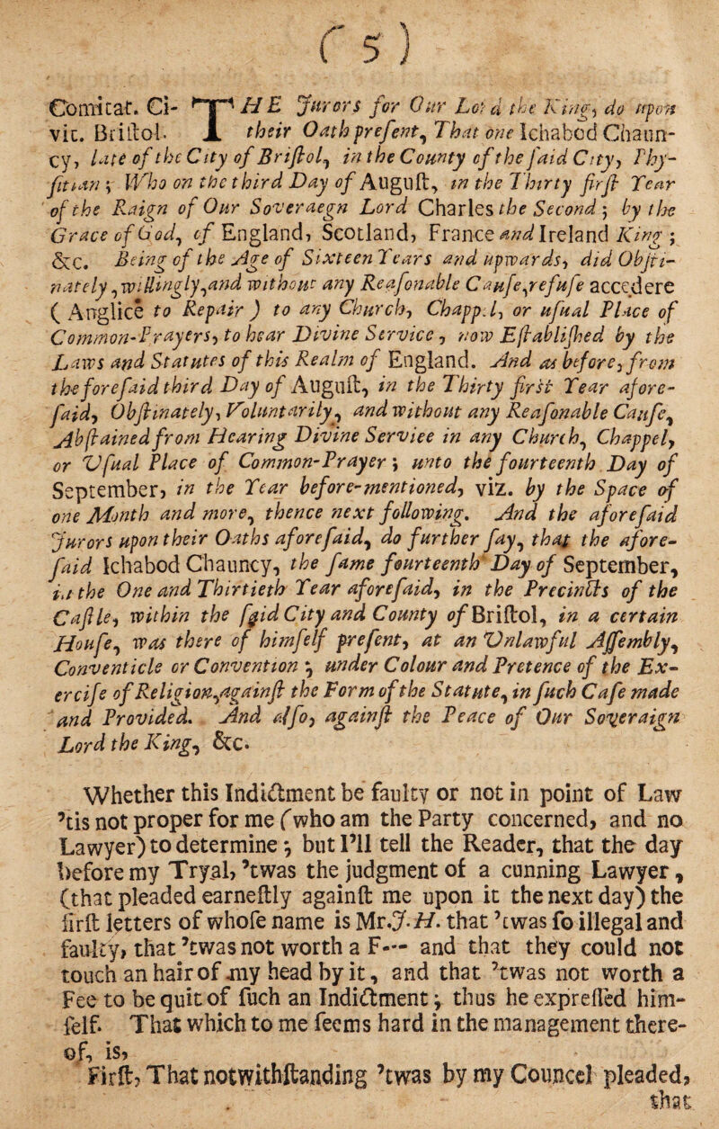 Co mi Cat. €i- HE Jurors for Our Lot d the King) do uf o7t vie. Brillof* X their Oathprefent, That one Ichabcd Chaun- cy, lute of the City of Brifiol, in the County cf the faid City, Thy- fit i an \ Who on the third Day of Align ft, in the Thirty fir ft Tear of the Raign of Our Soveraegn Lord Charles the Second ; by the Grace of God, of England* Scotland? France and Ireland King ; StC. Being cf the Age of Sixteen Tears and upwards, did Objti- nately, willingly,and without any Re afenable Cau[e,refufe accedere ( Angiice to Repair ) to any Church, ChappU, or ufual Place of Common-Prayers, to hear Divine Service, now Efiablijhed by the Laws and Statutes of this Realm of England, And as before, from the for efaid third Day of Align it? in the Thirty first Tear afore- faid, Obfiinately, Voluntarily^ and without any Reafonable Caufe, jibfiained from Hearing Divine Serviee in any Churchy Chappel, or *Ufual Place of Common-Prayer \ unto the fourteenth Day of September? in the Tear before-mentioned, viz. by the Space of one Month and more, thence 'next following. And the afore faid furors upon their Oaths afore faid, do further fay, that the afore- faid Ichabod Chauncy, the fame fourteenth Day of September, in the One and Thirtieth Tear afore faid, in the Precintts of the Cafile, within the fgid City and County 0/Briftol, in a certain Houfe, was there of himfelf prefent, at an Vnlarvful Ajfembly, Conventicle or Convention ? under Colour and Pretence of the Ex- ercife ofReligion,againfi the Form of the Statute, in fuch Cafe made and Provided. And alfo, againft the Peace of Our Soqeraign Lord the King, &C. Whether this Indidment be faulty or not in point of Law ’tis not proper for me (who am the Party concerned, and no Lawyer) to determine but I’ll tell the Reader, that the day before my Tryal,’t was the judgment of a cunning Lawyer * (that pleaded earneftly againft me upon it the next day) the firft letters of whofe name is Mr .JH. that A was fo illegal and faulty, that ’twas not worth a F— and that they could not touch an hair of my head by it, and that ’twas not worth a Fee to be quit of fuch an Indidment; thus he exprefled him- felF That which to me feems hard in the management there¬ of, is, Firft, That notwithftanding ’twas by my Councd pleaded,