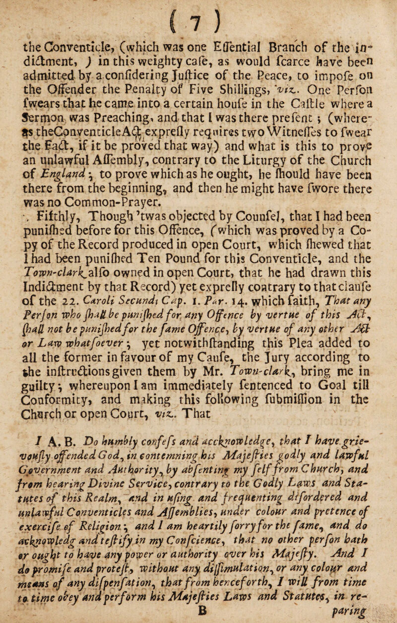 the Conventicle, (which was one Eflential Branch of the jn~ didment, ) in this weighty cafe, as would fcarce have been admitted by a confidering Justice of the Peace, to impofe on the Offender the Penalty of Five Shillings, 'vix. One Perfon f wears that became into a certain houfe in the Caille where a Sermon was Preaching, and that l was there prefent *, (where¬ as theCpnventicleA^ exprefly requires two Witnefles to fwear the Fad, if it be proved that way) and what is this to prove an unlawful Aflembly, contrary to the Liturgy of the Church of England *, to prove which as he ought, he fhould have been there from the beginning, and then he might have fwore there was no Common-Prayer. \ Fifthly, Though’twas objected by CounfeJ, that I had been punched before for this Offence, (which was proved by a Co** py of the Record produced in open Court, which (hewed that ihad been punilbed Ten Pound for this Conventicle, and the Town-cUrk^aKo owned in open Court, that he had drawn this Indidment by that Record) yet exprelly contrary to thatciaufe of the 22. Caroli Secundt Cap. i. P*r. 14. which faith. That any Perj on who fhatibe puni(he.d for any Offence by vert He of this Act, If at not be punijhedfor the fame Offence, by vert He of any other or Law whatfoever *, yet not with (landing this Plea added to all the former in favour of my Caufe, the Jury according to the inftrudionsgiven them by Mr. TowurcUrk^ bring me in guilty, whereupon I am immediately fentenced to Goal till Conformity, and making this following fubmiffion in the Church or open Court, viz.. That I A. B. Do humbly confefs and accknowledge, that I have grie- voufly offended Godwin contemning lots Afajefiies godly and lawful Government and Authority, by abftnting my fe If from Churchy and from hearing Divine Service, contrary to the Godly Laws and Sta¬ tutes of this Realm, and in ufing and f requenting dtfordered and unlawful Conventicles and Ajjemblies, under colour and pretence of exercife ef Religion \ and 1 am heartily forry for the fame, and do avknowledg and teflify in my Confidence, that no other perfion hath 9? ought to have any power or authority over his Afajefly. And / do pro mi fe and protefl, without any. dijfimulation, or any colour and means of any difpenfiation, that from henceforthr 1 will from time to time obey and perform his Majefiies Laws and Statutein rc- B  paring