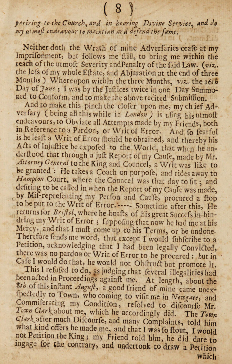 ffirtrirg to the Church, and in hearing Divine Service, and do my u'woft endeavour to mawttan ai d defend the fame. Neither doth the Wrath of mine Adverfaries ceafe at my lmprifonment, but follows me Hill, to bring me within the reach of the utmoft Severity 2ndPenalty of the faid Law. (viz. the lofs of my whole Eftate, and Abjuration at the end of three Months ) Whereupon within the three Months, viz. the 16th Day of June 5 I was by thd Juftices twice in one Day Summo¬ ned to Conform) and to make the above recited Submiffion. And to make this pinch the clofer upon me, my chief Ad-* verfary ( being all this while in London ) is cling his utmoft: endeavours, to Obviate all Attempts made by my Friends, both in Reference to a Pardon, or Writot Error. And fo fearful is heleafta Writ of Error fhould be obtained, and thereby his Adis of Injuftice be expofed to the World, that whep he un- derftood that through a juft Report of my Caufe, made by Mr. Attorney General to the King and Councel, a Writ was like to be granted : He takes a Coach on purpofe, and rides away to Hampton Court, where the Councel was that day to fit \ and defiring to be called in when the Report of my Caufe was made, * by Mif-reprefenting my Perfon and Caufe, procured a flop to be put to the Writ of Error.-—- Sometime after this, He returns for Briftof where he boafts of his great Succefs in hin- dung my Wi it of Error ; fuppofing that now he had me at his Mercy, and that I muft come up to his Terms, or be undone- Therefore fends me word, that except I would fubferibe to a Petition, acknowledging that I had been legally Convided, t lere W3$ no pardon or Writ of Error to be procured : iut in k ldo that, he would^ not Obftrudbut promote it. Tins 1 refufed to do, gs judging that fcveral illegalities had beenaded in Proceedings againft me. At length, about the fh ofthis.mftant Angufl, a good friend of mine came unex- ipedtedly to Town, who coming to vifitmc in Newrate, and Comrmferatmg my Condition, refolved to difeourfe Mr. down Clarke about me, which he accordingly did. The Town c /Rafter much Difeourfe, and many Complaints, told him what kind offers he made me, and that I was fo ftout, I would pot Petition the King; my Friend told him, he did dare to ingage for the contrary, and undertook to draw a Petition which