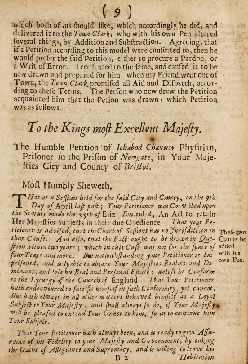 which both of *us (hould like, which accordingly he did? and delivered it to the Town Clarkj who with his own Pen altered feveral things, by Addition and Subftraftion. Agreeing? that it a Petition according to this model were conferred to, then he would prefer the Paid Petition? either to procure a Pardon, or a Wrrt of Error. I contented to the fame, and caufed it to be new drawn and prepared for him? when my Edend went out of Town, the Town Clark,promifed all Aid and Difpatcb, accor¬ ding to thefe Terms. The Perfon who new drew the Petition acquainted him that the Petion was dfawn ; which Petition was as follows. ■ To the Kings rnoft Excellent Majefly. \ -* ' # The Humble Petition of Ichabod Chauncy Phyfitian, Prifbner in the Prifbn of Newgate, in Your Maje- flies City and County of Bristol. Moft Humbly Sheweth, THit at a SejfioMS held for the [aid City and County, on the $th Day of ApriAlafl pafl \ Your Petitioner was CorV fried upon the Statute made the, %^th of Eliz. EntituUd, An Aft to retain Her Majefties Subjefts in their due Obedience- That your Pe¬ titioner is advifedy that th'Court of Seffions has ro Jurifdippion in Thefe two that Caufe. find alfo, that the Fa£l ought to be drawn in Que- Claufes he ft ion within two years ; which in this Cafe was not for the fpace of added . fourYeags and more. Buinot with (landing your Petitioner is lm ^ prifonedy and is lyahle to abjure Your APajeJhes Realms and Do- own e jninionsy and lofe hvs Real and Perfonal Eftatt ; unlefs he Conform to the Lyturgy of the Cnurch cf England That lour Petitioner hath endeavoured to fatife himf If in fuch Conformity ? yet cannot. But hath always in all other m it ters behaved him f If as a Loyal Subjeft to Your Majejly , and [hall always fo do, if Your jMajefiy + will be pleafed to extendYour Grace to him, fo as to continue him Your Sub je£l. , ;| That Y our Petitioner hath always been, and is ready to give AJfu- rmee of his Fidelity to your Majefly and Government, by taking the Oaths of Allegiance and Supremacy, and is willing to leave his B 2 Habitation