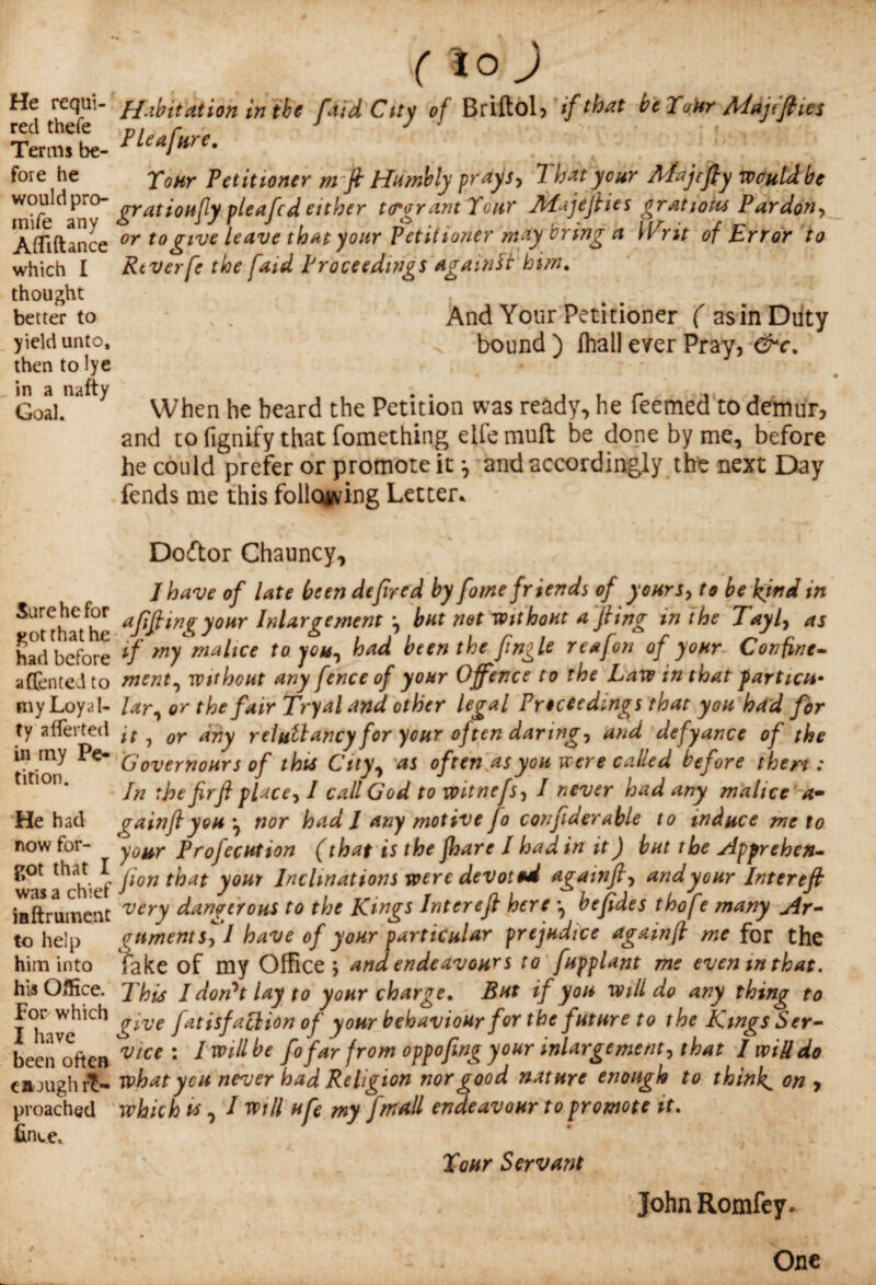 He requi¬ red thefe Terms be¬ fore he would pro- tnife any Afliftance which I thought better to yield unto, then to lye in a nafty Goal. Sure he for got that he had before a (Ten ted to my Loyal¬ ty averted in my Pe¬ tition. He had now for¬ got that I was a chief inftrument to help him into his Office. For which I have been often e a jugh re¬ proached fince. ( i° j Habitation in the faidCtty of Briftol, if that beYoUr Majtfties Pleafure. To nr Petitioner m ft Humbly prays, That your APajcfty would be gratioufy pleafcd either ttrgrant Your Aiajejfies gratioiu Pardon, or to give leave that your Petitioner may bring a Writ of Error to Rtverfe the faid Proceedings against him. And Your Petitioner ( asinDiity bound ) fhall ever Pray, &c. When he beard the Petition was ready, he Teemed to demur, and to fignify that fomething elfemuft be done by me, before he could prefer or promote it ^ and accordingly the next Day fends me this following Letter* Doftor Chauncy, I have of late been defired by fome friends of yours, to be kind in afiftwgyour Inlargement but net without a fiing in the Tayl, as if my malice to you, had been the finale reafon of your- Confine¬ ment, without any fence of your Offence to the Law in that particu¬ lar, or the fair Tryal and other legal Proceedings that you had for it, or any reluilancy for your often daring, and defyance of the Governours of this City, as of ten.as you were called before then: In the firfi place, I call God to witnefs, I never had any malice a» aainflyou *, nor had 1 any motive Jo confiderable to induce me to your Projection (that is the jhare I had in it) but the Apprehen¬ sion that your Inclinations were devoted againfi, and your Inter eft very dangerous to the Kings Inter eft here •, be fide s thofe many Ar¬ gument sf l have of your particular prejudice agamft me for the fake of my Office; and endeavour s to fupplant me even in that. This I don't lay to your charge. But if you will do any thing to give fatisfaction of your behaviour for the future to the Kings Ser¬ vice : I will be fofar from oppofing your inlargement, that I will do what you never had Religion nor good nature enough to thinks on > which vs, I will ufe my fmall endeavour to promote it. Your Servant John Romfey. One