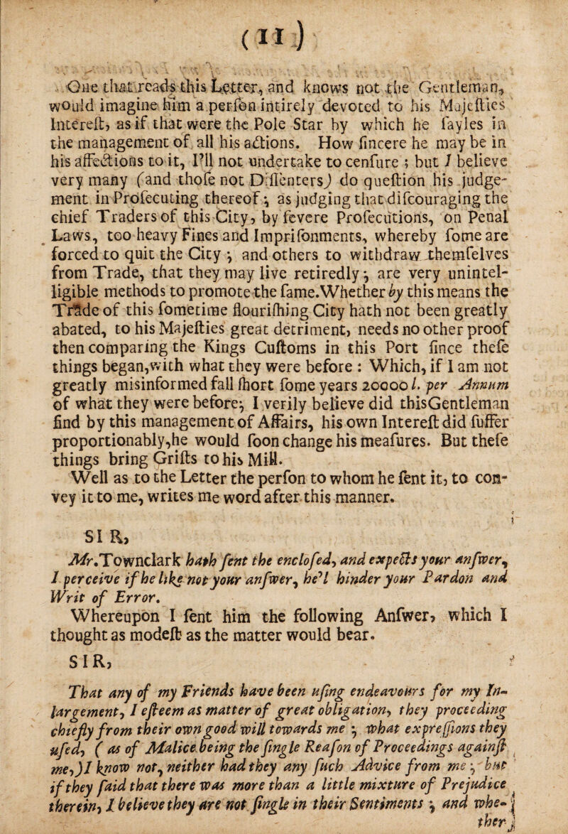 One that ..reads-this Letter, and knows not die Gentleman, would imagine him a perfen intircly devoted to his Majetties Intereftj as if that were the Pole Star by which he Gayles in the management of ail his actions. How fincere he may be in his affections to it, I’ll not undertake tocenfure ; but 1 believe very many fand thofe not Drflenters) do queftion his judge¬ ment in Profecu ting thereof*, as judging that difcouraging the chief Traders of this City, by fevere Profeciitions, on Penal Laws, too heavy Fines and Imprifonments, whereby fomeare forced to quit the City *, and others to withdraw xhemfelves from Trade, that they may live retiredly*, are very unintel¬ ligible methods to promote the fame.Whether by this means the Tr$de of this fometime flourifliing City hath not been greatly abated, to his Majefties great detriment) needs no other proof then comparing the Kings Cuftoms in this Port fince thefe things began,with what they were before : Which, if I am not greatly misinformed fall fliort fome years 20000 L per Annum of what they were before^ I verily believe did thisGentleman find by this management of Affairs, his own Intereftdid fuffer proportionably,he would foon change his meafures. But thefe things bring Qrifts to his Miff. Well as to the Letter the perfon to whom he lent it, to con¬ vey it to me, writes me word after this manner. SI R> 3/r.Townclark hath fent the enclofed, and exp efts yonr anfwer, I perceive if he like not your anfvoer, he^l hinder your Pardon and Writ of Error. Whereupon I lent him the following Anfwer, which I thought as modelb as the matter would bear. SIR, ■ * That any of my Friends have been ufmg endeavours for my In~ largement01 efteem as matter of great obligation> they proceeding chiefly from their own good will towards me *, what exprejfions they ufedj ( as of Jbfalice being the fmgle Reafon of Proceedings againfi me-,)! know not, neither had they any fuch Advice from me ^ bat if they faid that there was more than a little mixture of Prejudice ^ therein? I believe they are not Jingle in their Sentiments *? and whe~ |