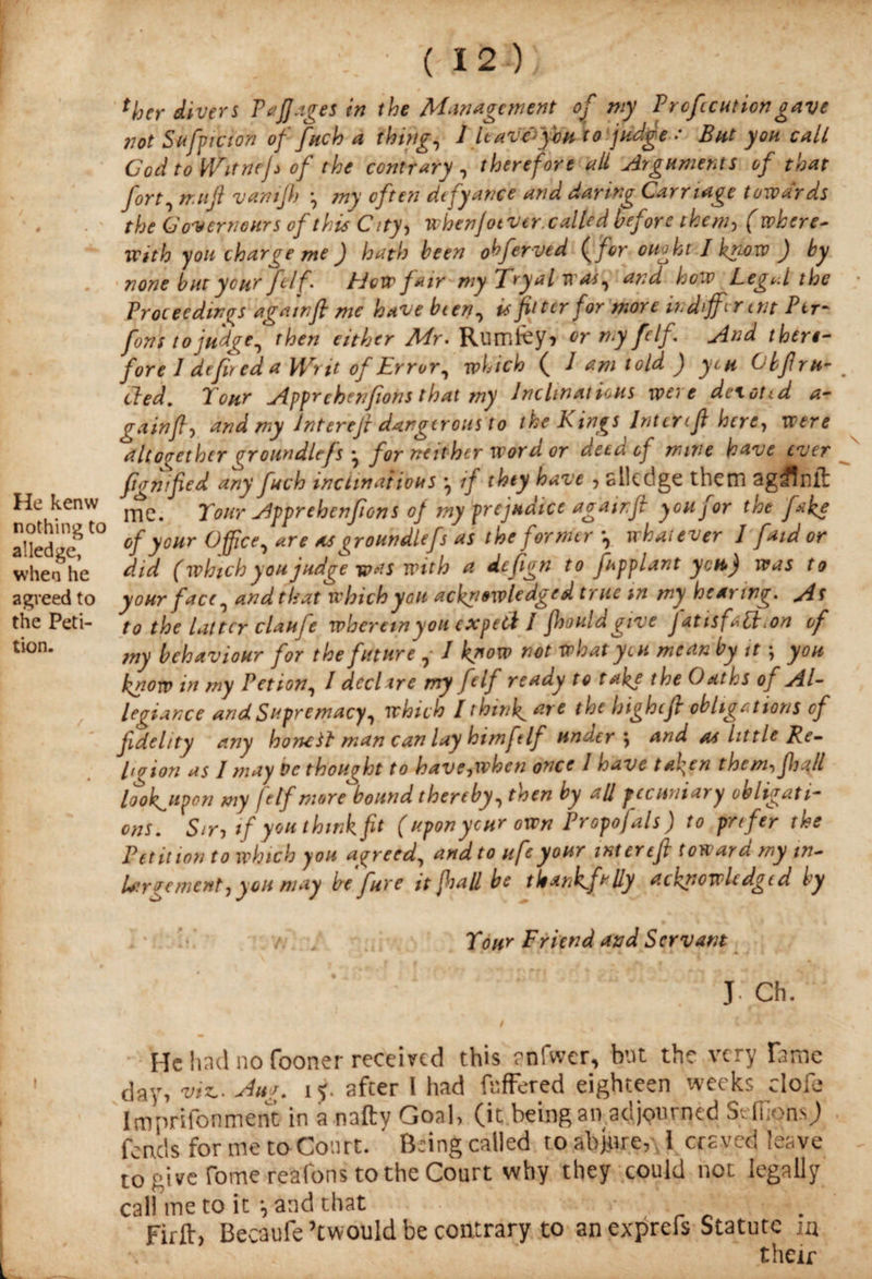 He kenw nothing to alledge, when he agreed to the Peti¬ tion. ■ (12)} ther divers PaJJages in the Management of my P refection gave not Stiff! cion of fitch a thing, 1 Uavvy'bn to judge : But yon call God to iVitneJs of the contrary , therefore all Arguments of that fort, tr.tijl vantjh ?ny often dtfyance and daring Carriage towards the Govern ours of this City, whenjotvtr. called before them, ( where¬ with you charge me ) hath been obfervid {for ouokt Ikmw ) by none but your felf'. How fair my Try a l was, a?;d how Legul the Proceedings agatnft me have bien, is fitter for more m different Ptr* font to judge, then either Mr. Rumfey, or my felf. And there¬ fore 1 defir ed a Writ of Error, which ( 1 am told ) yen Obfiru- cled. Tour Apprehenjions that my Inclinations were deictid a- gain fly and my Interefl dangerous to the Kings Intercft here, were altogether oroundlefs for neither word or deed of mine have ever fignified any fuch inclinations if they have , slkclge them ag^nil me. Tour Apprehenjions of my prejudice agamfl you for the fake of your Office, are as groundltfs as the former , whatever 1 fatd or did (which you judge was with a defign to fnpplant you) was to your face, and that which you acknowledged true m my hearing. As to the latter claufe whereinyou expert / fhould give j at is fapt ion of my behaviour for the future , I know not what yen mean by it ; you know in my Petion, l declare my felf ready to take the Oaths of Al¬ legiance and Supremacy, which I think are the highefl obligations of fidelity any honHt man can lay him felf underj and as little Re¬ po ion as I may be thought to have,when once 1 have tafien them-> jhall lookupon my felf more bound thereby, then by all pecuniary obligati¬ ons. Sir, if you think fit ( upon ycur own Proposals) to prefer the Petition to which you agreed, and to ufeyour interefi toward my in- Largement, you may be fure it flail be thankfully acknowledged by Tour Friend and Servant J Ch. I \ X He had no fooner received this rnfwer, but the very lame day, viz.. An/. iy. after I had faffered eighteen weeks dofe Imprifonment in a natty Goal, (it being an adjourned SdfonsJ fends for me to Court. ' Being called to abjure, 1 craved leave to give Tome reafons to the Court why they could not legally call me to it ^ and that Firfl:, Becaufe ’twould be contrary to an exprefs Statute in their