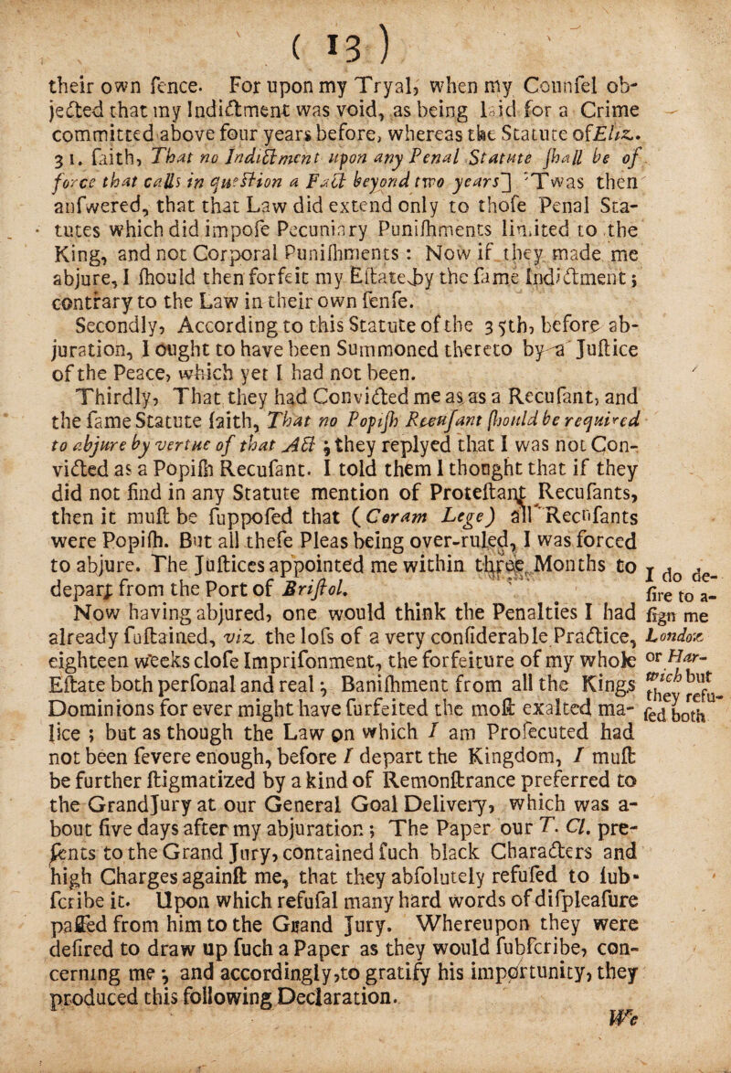 their own fence. For upon my Tryal, when my Counfel ob¬ jected that my Indictment was void, as being laid for a Crime committed above four years before, whereas the Statute ofEitz*. 31. frith, That no Jndilimcnt upon any Penal Statute jhall he of force that calls in cfn?FHon a FaPt hey end two years'] 'Twas then anfwered, that that Law did extend only to thofe Penal Sta¬ tutes which did impofe Pecuniary Punifhments limited to the King, and not Corporal Punifhments : Now if they made me abjure, I fhould then forfeit my Eifatejry the fame indictment; contrary to the Law in their own fenfe. Secondly, According to this Statute of the 3 5th, before ab¬ juration, 1 ought to have been Summoned thereto by -a Juftice of the Peace, which yet i had not been. Thirdly, That they had Convicted me a$as a Recufant, and the fame Statute faith, That no Popifh Reeujant (l)ould be required to abjure by vertue of that Aft \ they replyed that I was not Con¬ victed as a Popifn Recufant. I told them 1 thought that if they did not find in any Statute mention of Proteftapt JRecufants, then it muft be fuppofed that (Cor am Lege) ailRecufants were Popifh. But all thefe Pleas being over-ruled, I was forced to abjure. The Juftices appointed me within tlyroe Months to deparj; from the Port of Brifiol. Now having abjured, one would think the Penalties I had already fuftained, viz, the lofs of a very confiderable Practice, eighteen w'eeks clofe Imprifonment, the forfeiture of my whole Eftate both perfonal and real y Banifhment from all the King.s Dominions for ever might have forfeited the moll exalted ma¬ lice ; but as though the Law on which I am Profecuted had not been fevere enough, before / depart the Kingdom, I muft be further ftigmatized by a kind of Remonftrance preferred to the Grand Jury at our General Goal Delivery, which was a - bout five days after my abjuration; The Paper our T. Cl. pre¬ sents to the Grand Jury, contained fuch black Characters and high Charges againft me, that they abfolutely refufed to lub- feribe it. Upon which refufal many hard words of difpleafure paffed from him to the Gtand Jury. Whereupon they were defired to draw up fuch a Paper as they would fubferibe, con¬ cerning me •, and accordingly,to gratify his importunity) they produced this following Declaration. We I do de¬ fire to a- fign me London or Har¬ wich but they refu¬ fed both