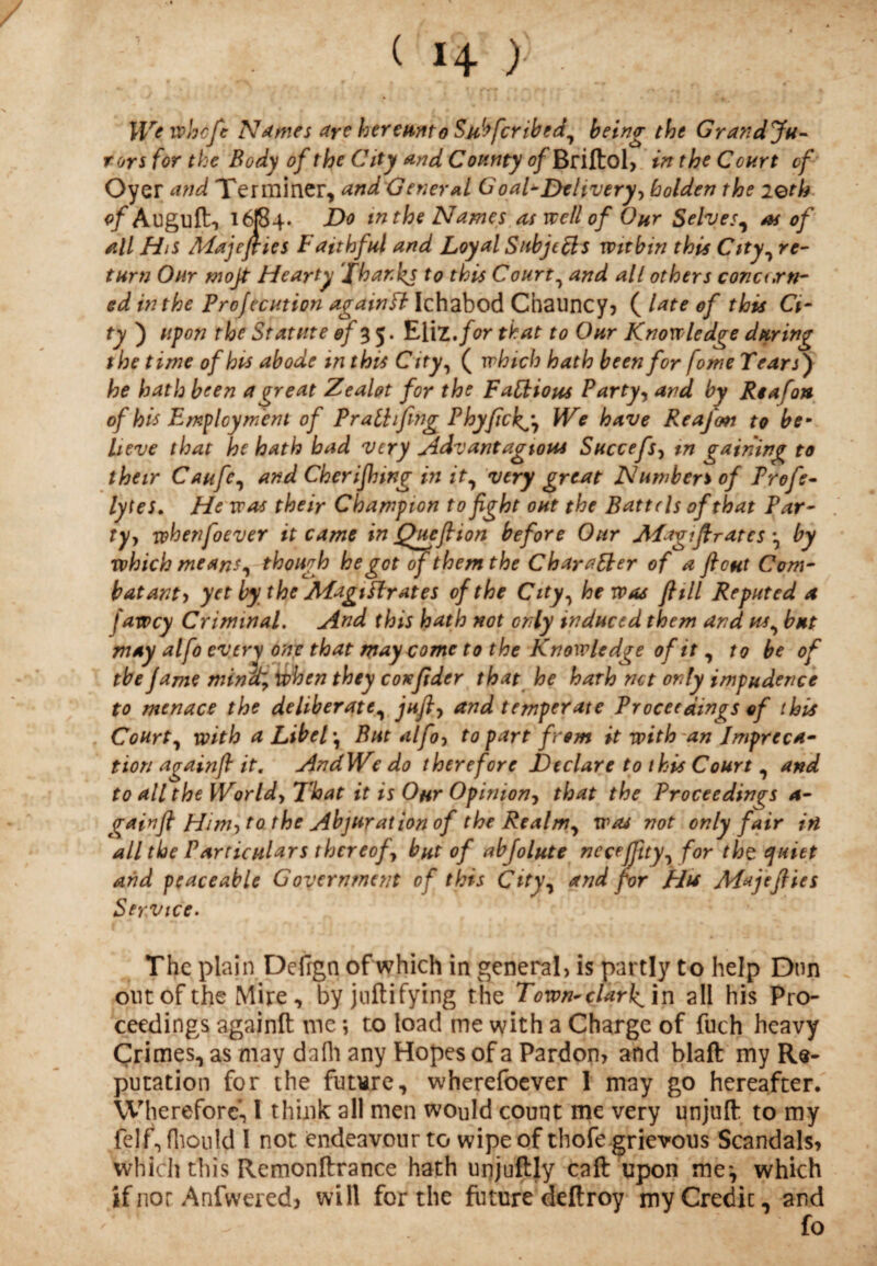 ( 1+ ) We whcfe Names aye hereunto Suffer ibed, being the Grand Ju¬ rors for the Body of the City and County 0/Briftol, in the Court of Oyer and Terminer, and General Goal-Dtlivery^ kolden the 20th of Auguft, 16f84- Do in the Names as tv ell of Our Selves, as of all His Majeflies Faithful and Loyal Subjects within this City, re¬ turn Our mojt Hearty Thanks to this Court, and all others conuxn- ed in the Profecution againfl Ichabod Chauncy, ( late of this Ci¬ ty ) upon the Statute of 55. EliZ.for that to Our Knowledge during the time of hus abode in this City, ( which hath been for fome Tears') he hath been a great Zealot for the Factious Party, and by Rea fan of his Employment of PratLflngPhyfickg, We have Reafon to be¬ lieve that he hath had very Adv ant agioua Succefs, m gaining to their Caufc, and Cherijhmg in it, very great Numbers of Profe- lytes. He was their Champion to fight out the Battels of that P ar¬ ty y whenfoever it came in Queflion before Our j\Tag?flrates by which means, though he got of them the Character of a flout Com¬ batant) yetbytheATagiftrates of the City, he was fltll Reputed a fawey Criminal. And this hath not only induced them and us, but may alfo every one that may come to the Knowledge of it , to be of tbe fame mina; if hen they coxflder that he hath net only impudence to menace the deliberate, jufl, and temperate Proceedings of this Court, with a LibcT, But alfo, to part from it with an Impreca¬ tion againfl it. AndWe do therefore Declare to this Court , and to all the World> That it is Oar Opinion, that the Proceedings a- gainfl Him) to the Abjuration of the Realm, was not only fair in all the Particulars thereof, but of abfolute nccefflty, for tht quiet and peaceable Government of this City, and for Hu M*jeflies Service. The plain Defrgn of which in general, is partly to help Dnn out of the Mire, byjnftifying the Town-clarl^ in all his Pro¬ ceedings againft me *, to load me with a Charge of fuch heavy Crimes, as may da Hi any Hopes of a Pardon, and blaft my Re¬ putation for the future, wherefoever 1 may go hereafter. Wherefore, l think all men would count me very unjuft to my felf, fliould I not endeavour to wipe of thofe grievous Scandals, which this Remonftrance hath unjuftly caft upon me', which if not Anfweredj will for the future deftroy myCredic, and fo
