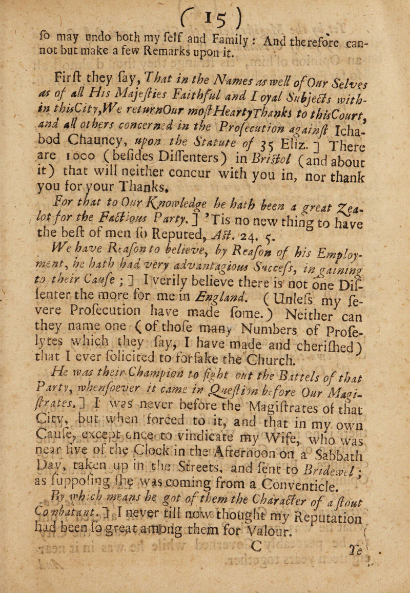 f 1.5 ) To may undo both my felf and Family : And therefore can¬ not but make a few Remarks upon it. Firft they lay, That in the Names as well of Our Selves as of all His Maft flies Faithful and loyal Sub]eels with- t» thisCityflVe returnOur moflHeartyThanks to thisCourt and all others concerned in the Profecution again(l Icha- bod Chauncy, Upon the Statute of 24 Eliz n There are toco (befides DilTenters) in Bristol (and about it) that will neither concur with you in, nor thank you for your Thanks, For that to Our Knowledge he hath been a great Zea¬ lot for the Factious Party. ] ’Tis no new thing to have the belt of men ft) Reputed^ AH. 24. 5. We have Re a fan to belhve, by Reafan of his Employ¬ ment^ he oath had very advantagious Snccefs, in atnwg to their Caufe ; 2 I verily believe there is not one Dif {enter the more for me in England. ( Unlefs mv fe- vere Profecution have made fbme.) Neither can they name one ( of thofe many Numbers of Profe- lytes which they fay, I have made and cherifhed 'l that I ever foliated to fbrfake the Church. ) He was their Champion to fight out the Battels of that Party, whenfaever it came in Qmflirn before Our Ma^- f rates, d I was never before the Magiftrates of that City, but when forced to it, and that in my own Caule, except once to vindicate my Wife, who was near five of thy Clock in thei Afternoon on a Sabbath Day, taken up in die Streets, and fent to Bridewd ■ as fuppofing % was coming from a Conventicle. & By which means he got of them the Character of a 'flout Constant f I never till now thought my Reputation had been io great among them for Valour. ( C Tei . . v • '* *• ' • • ' 'i- • % f ' . . / J