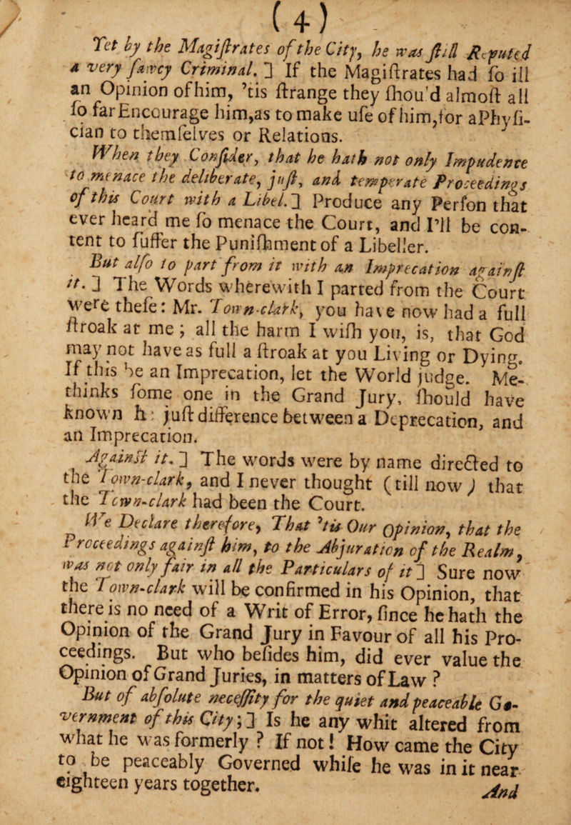 U) . Tet by the Magiftrates of the City, he was Jig Refuted a very fawey Criminal. 3 If the Magi(3rates had fo ill an Opinion of him, ’tis ftrange they fhou'd almoft all lo far Encourage him,as to make ufe of him,tor aPhyfi- cian to themielves or Relations. When they Confidtr, that he hath not only Impudence to menace the deliberate, juft, and temperate Proceedings of this Court with a Libel. 3 Produce any Perfon that ever heard me fo menace the Court, and I’ll be con¬ tent to Puffer the Punifhmentof a Libeller. But alfo to part from it with an Imprecation again ft it- 3 The Words wherewith I parted from the Court were thele: Mr. 'Townclark, you have now had a full llroak at me ; all the harm I wifh you, is, that God may not have as full a ftroak at you Living or Dying, If this be an Imprecation, let the World judge. Mel thinks Pome one in the Grand Jury, Ihould have known h: juft difference between a Deprecation, and an Imprecation. Against it. 3 The words were by name directed to the lown-clark, and I never thought (till now ; that the 7ervn-dark had been the Court. lVe Declare therefore, That »tis Our opinion, that the i rcctedings agair.ft him, to the Abjuration of the Realm was not only fair in all the Particulars of it 3 Sure now ' the Town-clark will be confirmed in his Opinion, that there is no need of a Writ of Error, fince he hath the Opinion of the Grand Jury in Favour of all his Pro¬ ceedings. But who befides him, did ever value the Opinion of Grand Juries, in matters of Law ? But of abfolute neceffity for the quiet and peaceable Go¬ vernment of this City; 3 Is he any whit altered from wmat he was formerly ? If not! How came the City to be peaceably Governed while he was in it near eighteen years together. ' ynil